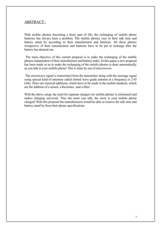 ABSTRACT :


With mobile phones becoming a basic part of life, the recharging of mobile phone
batteries has always been a problem. The mobile phones vary in their talk time and
battery stand by according to their manufacturer and batteries. All these phones
irrespective of their manufacturer and batteries have to be put to recharge after the
battery has drained out.

 The main objective of this current proposal is to make the recharging of the mobile
phones independent of their manufacturer and battery make. In this paper a new proposal
has been made so as to make the recharging of the mobile phones is done automatically
as you talk in your mobile phone! This is done by use of microwaves.

 The microwave signal is transmitted from the transmitter along with the message signal
using special kind of antennas called slotted wave guide antenna at a frequency is 2.45
GHz. There are minimal additions, which have to be made in the mobile handsets, which
are the addition of a sensor, a Rectenna , and a filter.

With the above setup, the need for separate chargers for mobile phones is eliminated and
makes charging universal. Thus the more you talk, the more is your mobile phone
charged! With this proposal the manufacturers would be able to remove the talk time and
battery stand by from their phone specifications




                                                                                      3
 