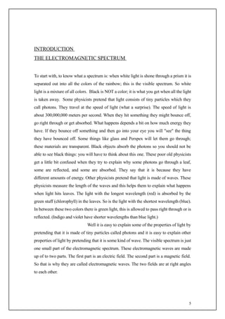 INTRODUCTION
THE ELECTROMAGNETIC SPECTRUM


To start with, to know what a spectrum is: when white light is shone through a prism it is
separated out into all the colors of the rainbow; this is the visible spectrum. So white
light is a mixture of all colors. Black is NOT a color; it is what you get when all the light
is taken away. Some physicists pretend that light consists of tiny particles which they
call photons. They travel at the speed of light (what a surprise). The speed of light is
about 300,000,000 meters per second. When they hit something they might bounce off,
go right through or get absorbed. What happens depends a bit on how much energy they
have. If they bounce off something and then go into your eye you will "see" the thing
they have bounced off. Some things like glass and Perspex will let them go through;
these materials are transparent. Black objects absorb the photons so you should not be
able to see black things: you will have to think about this one. These poor old physicists
get a little bit confused when they try to explain why some photons go through a leaf,
some are reflected, and some are absorbed. They say that it is because they have
different amounts of energy. Other physicists pretend that light is made of waves. These
physicists measure the length of the waves and this helps them to explain what happens
when light hits leaves. The light with the longest wavelength (red) is absorbed by the
green stuff (chlorophyll) in the leaves. So is the light with the shortest wavelength (blue).
In between these two colors there is green light, this is allowed to pass right through or is
reflected. (Indigo and violet have shorter wavelengths than blue light.)
                               Well it is easy to explain some of the properties of light by
pretending that it is made of tiny particles called photons and it is easy to explain other
properties of light by pretending that it is some kind of wave. The visible spectrum is just
one small part of the electromagnetic spectrum. These electromagnetic waves are made
up of to two parts. The first part is an electric field. The second part is a magnetic field.
So that is why they are called electromagnetic waves. The two fields are at right angles
to each other.




                                                                                            5
 