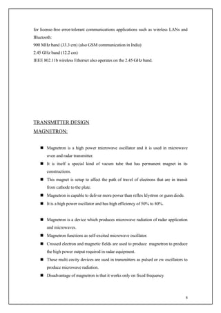 for license-free error-tolerant communications applications such as wireless LANs and
Bluetooth:
900 MHz band (33.3 cm) (also GSM communication in India)
2.45 GHz band (12.2 cm)
IEEE 802.11b wireless Ethernet also operates on the 2.45 GHz band.




TRANSMITTER DESIGN
MAGNETRON:


    Magnetron is a high power microwave oscillator and it is used in microwave
       oven and radar transmitter.
    It is itself a special kind of vacum tube that has permanent magnet in its
       constructions.
    This magnet is setup to affect the path of travel of electrons that are in transit
       from cathode to the plate.
    Magnetron is capable to deliver more power than reflex klystron or gunn diode.
    It is a high power oscillator and has high efficiency of 50% to 80%.


    Magnetron is a device which produces microwave radiation of radar application
       and microwaves.
    Magnetron functions as self-excited microwave oscillator.
    Crossed electron and magnetic fields are used to produce magnetron to produce
       the high power output required in radar equipment.
    These multi cavity devices are used in transmitters as pulsed or cw oscillators to
       produce microwave radiation.
    Disadvantage of magnetron is that it works only on fixed frequency



                                                                                      8
 