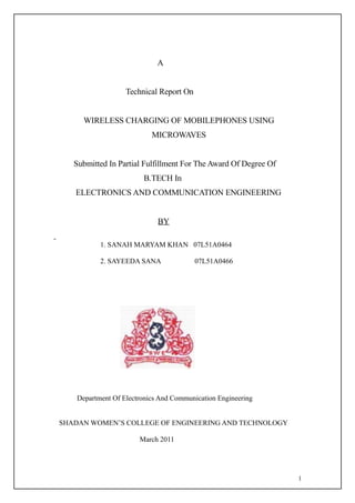 A


                   Technical Report On


      WIRELESS CHARGING OF MOBILEPHONES USING
                           MICROWAVES


   Submitted In Partial Fulfillment For The Award Of Degree Of
                        B.TECH In
   ELECTRONICS AND COMMUNICATION ENGINEERING


                             BY

           1. SANAH MARYAM KHAN 07L51A0464

           2. SAYEEDA SANA               07L51A0466




    Department Of Electronics And Communication Engineering


SHADAN WOMEN’S COLLEGE OF ENGINEERING AND TECHNOLOGY

                       March 2011




                                                                 1
 