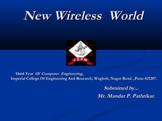 New Wireless WorldNew Wireless World
ThirdThird Year Of Computer EngineeringYear Of Computer Engineering..
Imperial College Of Engineering And Research, Wagholi, Nagar Road. ,Pune-421207.Imperial College Of Engineering And Research, Wagholi, Nagar Road. ,Pune-421207.
Submitted by...Submitted by...
Mr. Mandar P. Pathrikar.Mr. Mandar P. Pathrikar.
 