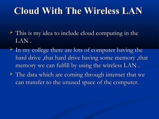 Cloud With The Wireless LANCloud With The Wireless LAN
 This is my idea to include cloud computing in theThis is my idea to include cloud computing in the
LAN .LAN .
 In my college there are lots of computer having theIn my college there are lots of computer having the
hard drive ,that hard drive having some memory ,thathard drive ,that hard drive having some memory ,that
memory we can fulfill by using the wireless LAN .memory we can fulfill by using the wireless LAN .
 The data which are coming through internet that weThe data which are coming through internet that we
can transfer to the unused space of the computer.can transfer to the unused space of the computer.
 