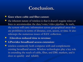 Conclusion.Conclusion.
 Goes where cable and fiber cannot:Goes where cable and fiber cannot:
 the inherent nature of wireless is that it doesn't require wires orthe inherent nature of wireless is that it doesn't require wires or
lines to accommodate the data/voice/video pipeline. As such,lines to accommodate the data/voice/video pipeline. As such,
the system will carry information across geographical areas thatthe system will carry information across geographical areas that
are prohibitive in terms of distance, cost, access, or time. It alsoare prohibitive in terms of distance, cost, access, or time. It also
sidesteps the numerous issues of ILEC collection.sidesteps the numerous issues of ILEC collection.
 3.Involves reduced time to revenue:3.Involves reduced time to revenue:
 4.Provides broadband access extension:4.Provides broadband access extension:
 wireless commonly both competes with and complementswireless commonly both competes with and complements
existing broadband access. Wireless technologies play a key roleexisting broadband access. Wireless technologies play a key role
in extending the reach of cable, fiber, and DSL markets, and itin extending the reach of cable, fiber, and DSL markets, and it
does so quickly and reliablydoes so quickly and reliably..
 