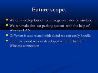 Future scope.Future scope.
 We can develop lots of technology even device wireless.We can develop lots of technology even device wireless.
 We can make the car parking system with the help ofWe can make the car parking system with the help of
Wireless LAN.Wireless LAN.
 Different issues related with cloud we can easily handle.Different issues related with cloud we can easily handle.
 Our new world we can developed with the help ofOur new world we can developed with the help of
Wireless connectionWireless connection
 