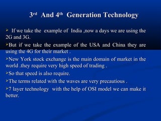 33rdrd
And 4And 4thth
Generation TechnologyGeneration Technology
 If we take the example of India ,now a days we are using theIf we take the example of India ,now a days we are using the
2G and 3G.2G and 3G.
But if we take the example of the USA and China they areBut if we take the example of the USA and China they are
using the 4G for their market .using the 4G for their market .
New York stock exchange is the main domain of market in theNew York stock exchange is the main domain of market in the
world .they require very high speed of trading .world .they require very high speed of trading .
So that speed is also require.So that speed is also require.
The terms related with the waves are very precautious .The terms related with the waves are very precautious .
7 layer technology with the help of OSI model we can make it7 layer technology with the help of OSI model we can make it
better.better.
 