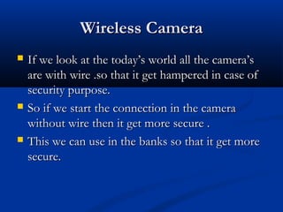 Wireless CameraWireless Camera
 If we look at the today’s world all the camera’sIf we look at the today’s world all the camera’s
are with wire .so that it get hampered in case ofare with wire .so that it get hampered in case of
security purpose.security purpose.
 So if we start the connection in the cameraSo if we start the connection in the camera
without wire then it get more secure .without wire then it get more secure .
 This we can use in the banks so that it get moreThis we can use in the banks so that it get more
secure.secure.
 