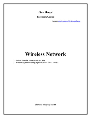 Cisco Mongol
Facebook Group
Admin: dorjerdeneochir@gmail.com

Wireless Network
1. Access Point ба client холбогдох явц.
2. Wireless сүлжээний аюулгүй байдал ба занал хийлэл.

2013 оны 12 дугаар сар 14

 