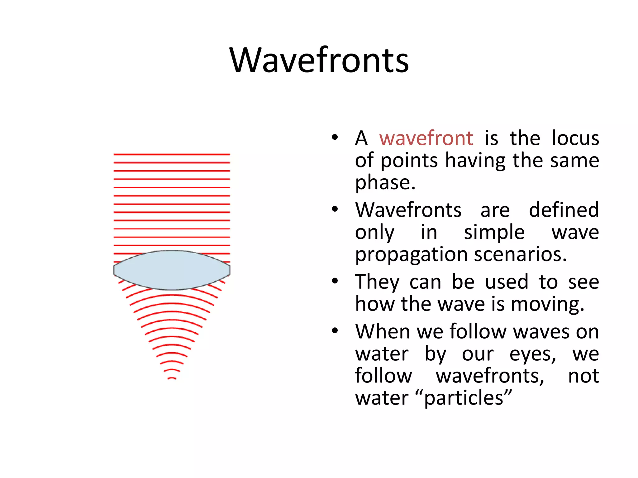Wavefronts
• A wavefront is the locus
of points having the same
phase.
• Wavefronts are defined
only in simple wave
propagation scenarios.
• They can be used to see
how the wave is moving.
• When we follow waves on
water by our eyes, we
follow wavefronts, not
water “particles”
 