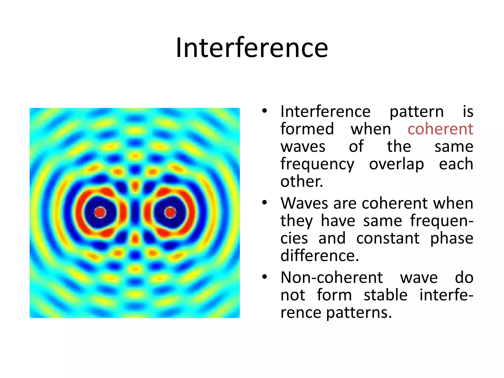 Interference
• Interference pattern is
formed when coherent
waves of the same
frequency overlap each
other.
• Waves are coherent when
they have same frequen-
cies and constant phase
difference.
• Non-coherent wave do
not form stable interfe-
rence patterns.
 