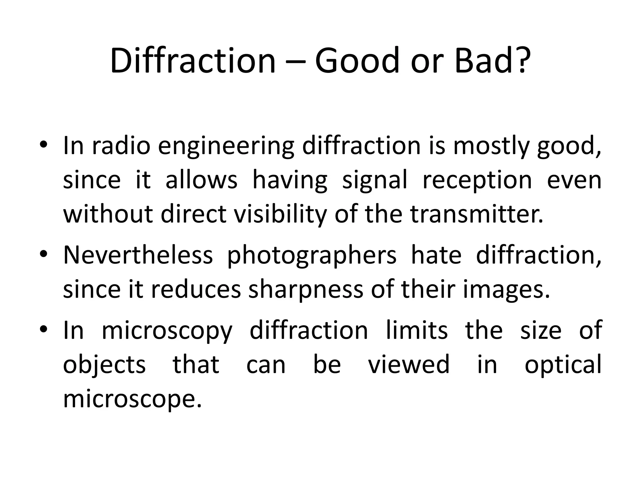 Diffraction – Good or Bad?
• In radio engineering diffraction is mostly good,
since it allows having signal reception even
without direct visibility of the transmitter.
• Nevertheless photographers hate diffraction,
since it reduces sharpness of their images.
• In microscopy diffraction limits the size of
objects that can be viewed in optical
microscope.
 