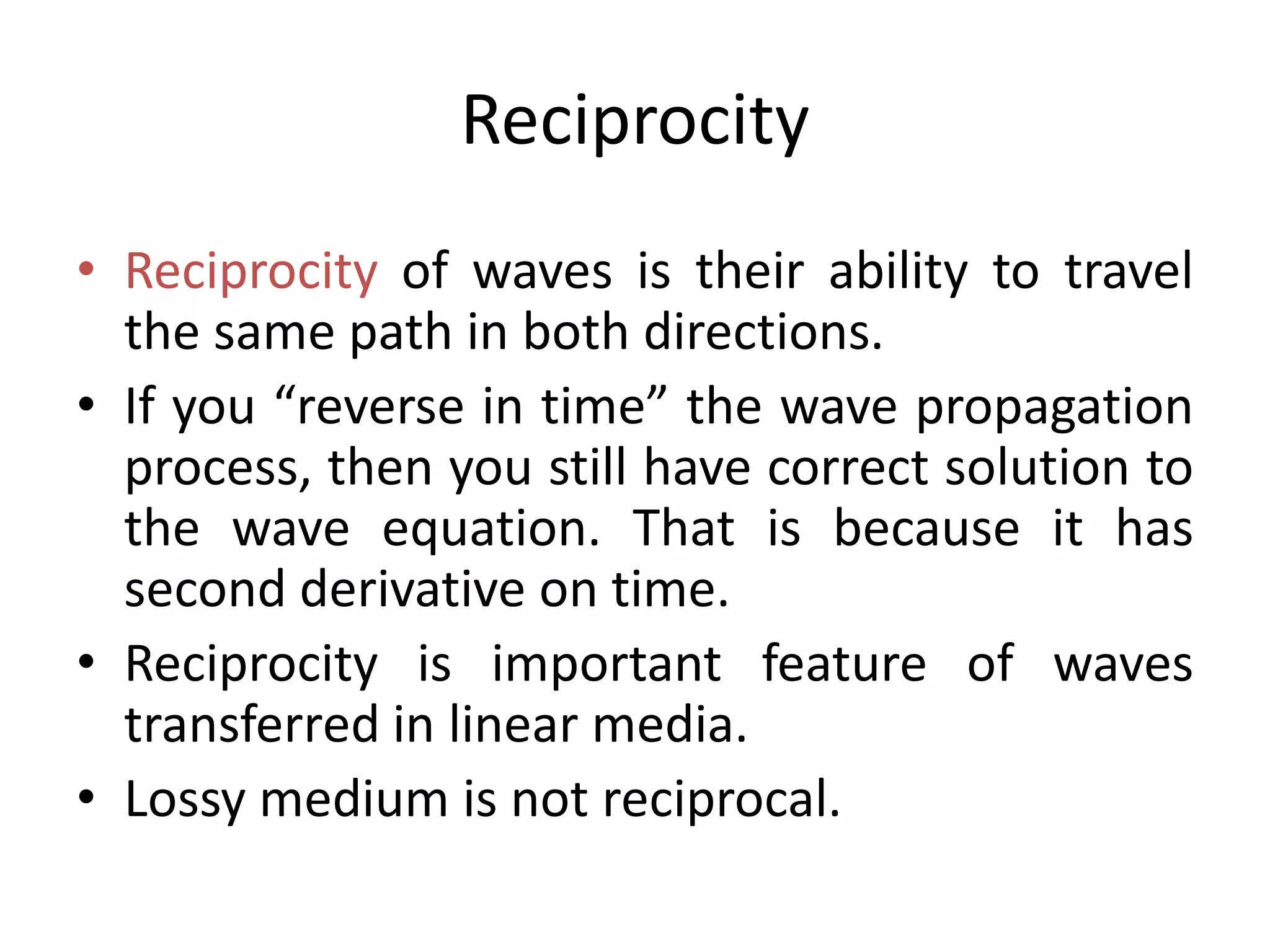 Reciprocity
• Reciprocity of waves is their ability to travel
the same path in both directions.
• If you “reverse in time” the wave propagation
process, then you still have correct solution to
the wave equation. That is because it has
second derivative on time.
• Reciprocity is important feature of waves
transferred in linear media.
• Lossy medium is not reciprocal.
 