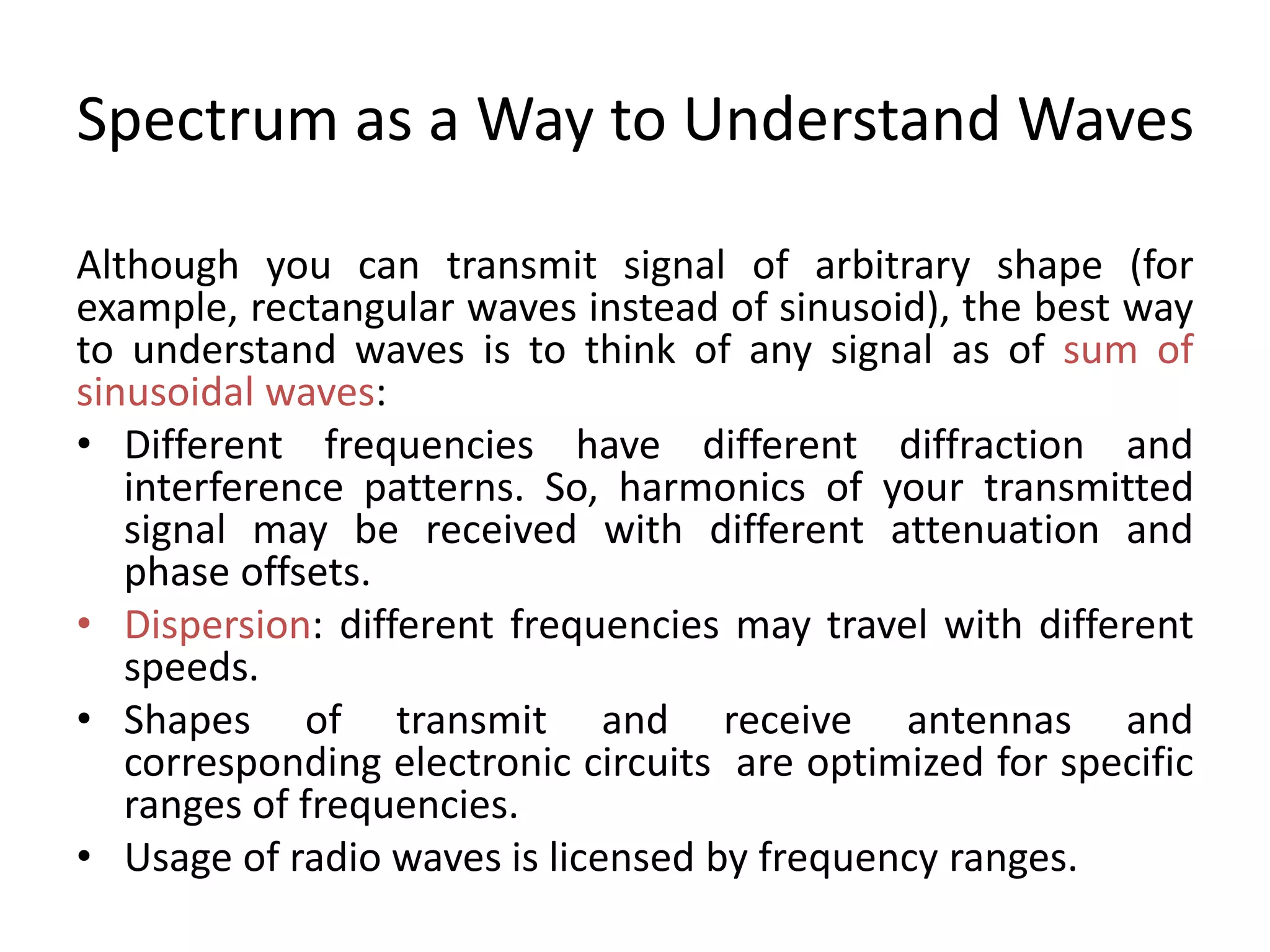 Spectrum as a Way to Understand Waves
Although you can transmit signal of arbitrary shape (for
example, rectangular waves instead of sinusoid), the best way
to understand waves is to think of any signal as of sum of
sinusoidal waves:
• Different frequencies have different diffraction and
interference patterns. So, harmonics of your transmitted
signal may be received with different attenuation and
phase offsets.
• Dispersion: different frequencies may travel with different
speeds.
• Shapes of transmit and receive antennas and
corresponding electronic circuits are optimized for specific
ranges of frequencies.
• Usage of radio waves is licensed by frequency ranges.
 