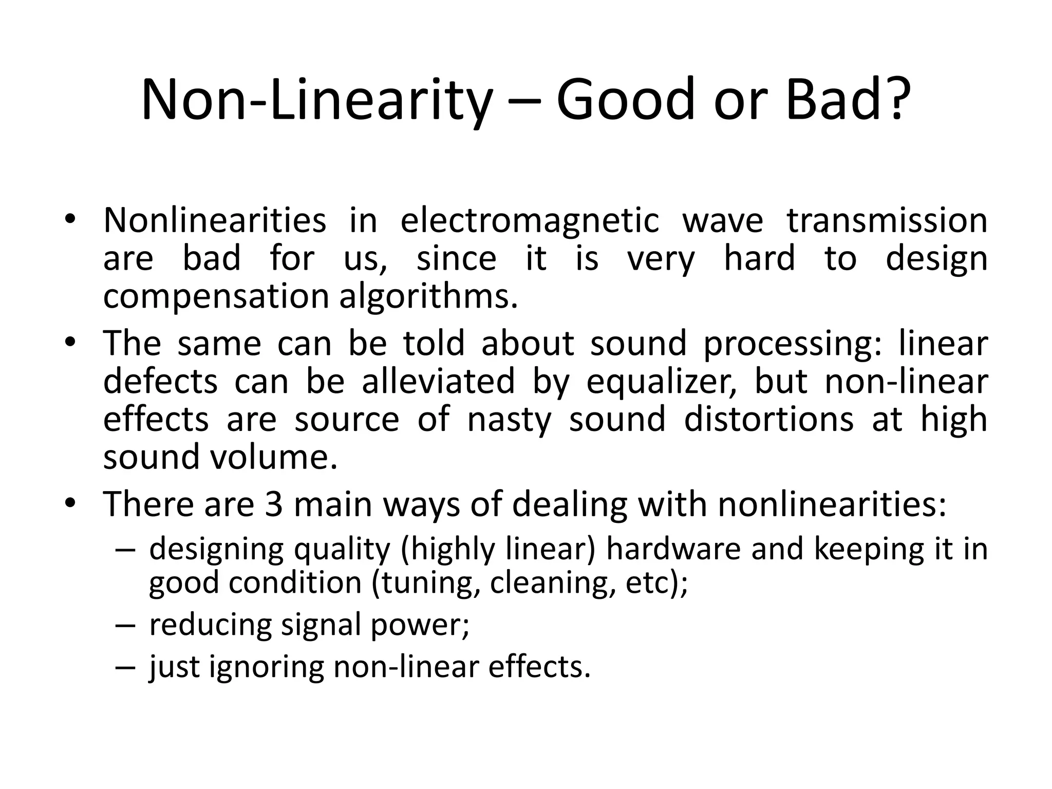 Non-Linearity – Good or Bad?
• Nonlinearities in electromagnetic wave transmission
are bad for us, since it is very hard to design
compensation algorithms.
• The same can be told about sound processing: linear
defects can be alleviated by equalizer, but non-linear
effects are source of nasty sound distortions at high
sound volume.
• There are 3 main ways of dealing with nonlinearities:
– designing quality (highly linear) hardware and keeping it in
good condition (tuning, cleaning, etc);
– reducing signal power;
– just ignoring non-linear effects.
 
