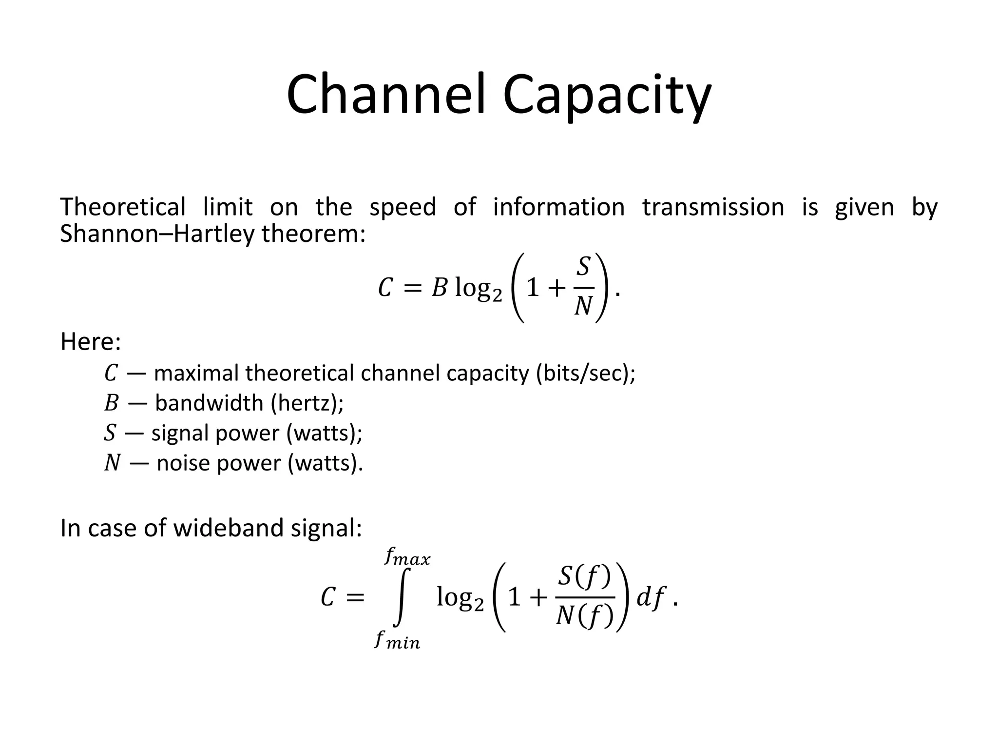 Channel Capacity
Theoretical limit on the speed of information transmission is given by
Shannon–Hartley theorem:
𝐶 = 𝐵 log2 1 +
𝑆
𝑁
.
Here:
𝐶 — maximal theoretical channel capacity (bits/sec);
𝐵 — bandwidth (hertz);
𝑆 — signal power (watts);
𝑁 — noise power (watts).
In case of wideband signal:
𝐶 =
𝑓 𝑚𝑖𝑛
𝑓 𝑚𝑎𝑥
log2 1 +
𝑆 𝑓
𝑁 𝑓
𝑑𝑓 .
 