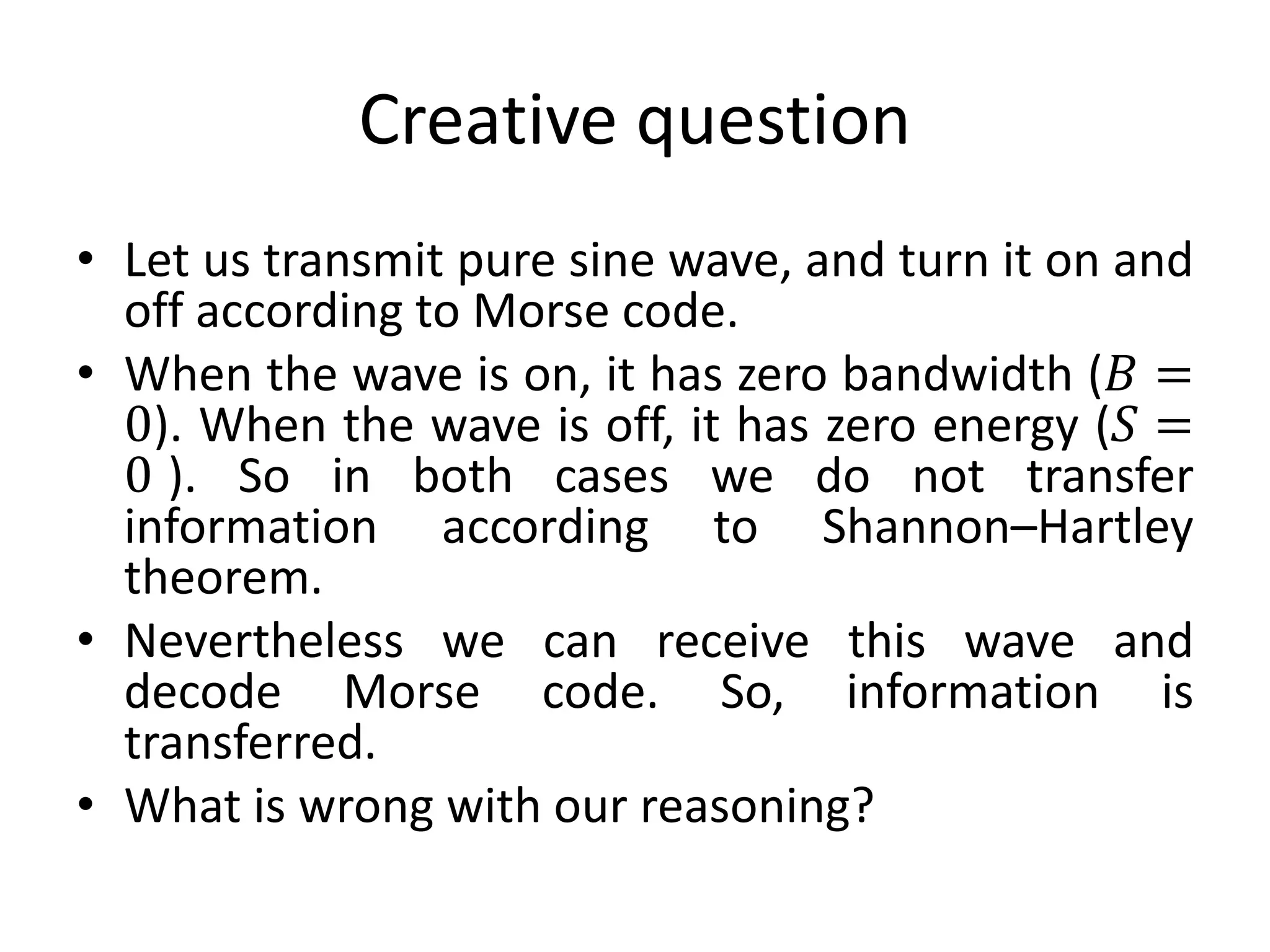 Creative question
• Let us transmit pure sine wave, and turn it on and
off according to Morse code.
• When the wave is on, it has zero bandwidth (𝐵 =
0). When the wave is off, it has zero energy (𝑆 =
0 ). So in both cases we do not transfer
information according to Shannon–Hartley
theorem.
• Nevertheless we can receive this wave and
decode Morse code. So, information is
transferred.
• What is wrong with our reasoning?
 