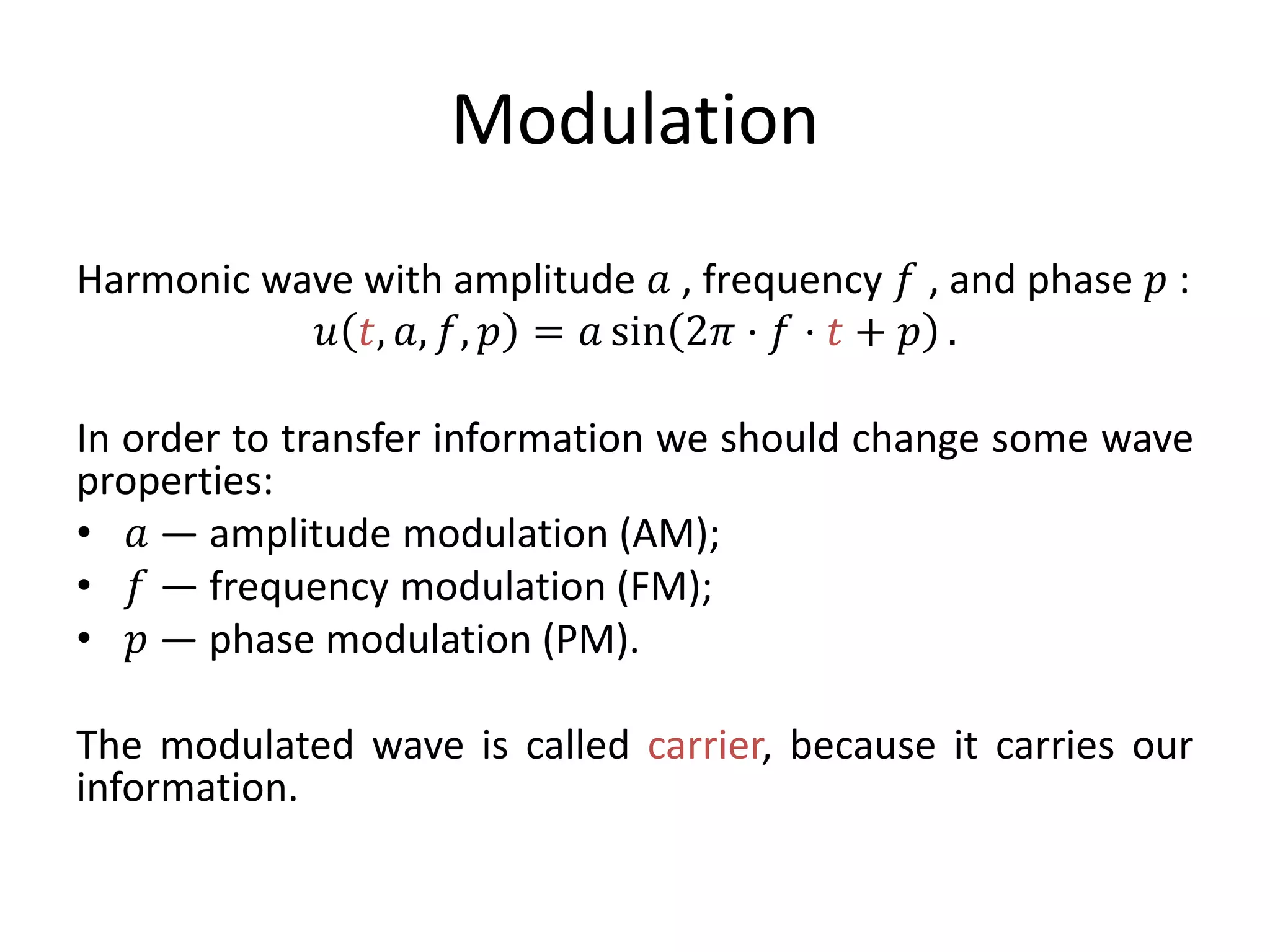 Modulation
Harmonic wave with amplitude 𝑎 , frequency 𝑓 , and phase 𝑝 :
𝑢 𝑡, 𝑎, 𝑓, 𝑝 = 𝑎 sin 2𝜋 ⋅ 𝑓 ⋅ 𝑡 + 𝑝 .
In order to transfer information we should change some wave
properties:
• 𝑎 — amplitude modulation (AM);
• 𝑓 — frequency modulation (FM);
• 𝑝 — phase modulation (PM).
The modulated wave is called carrier, because it carries our
information.
 