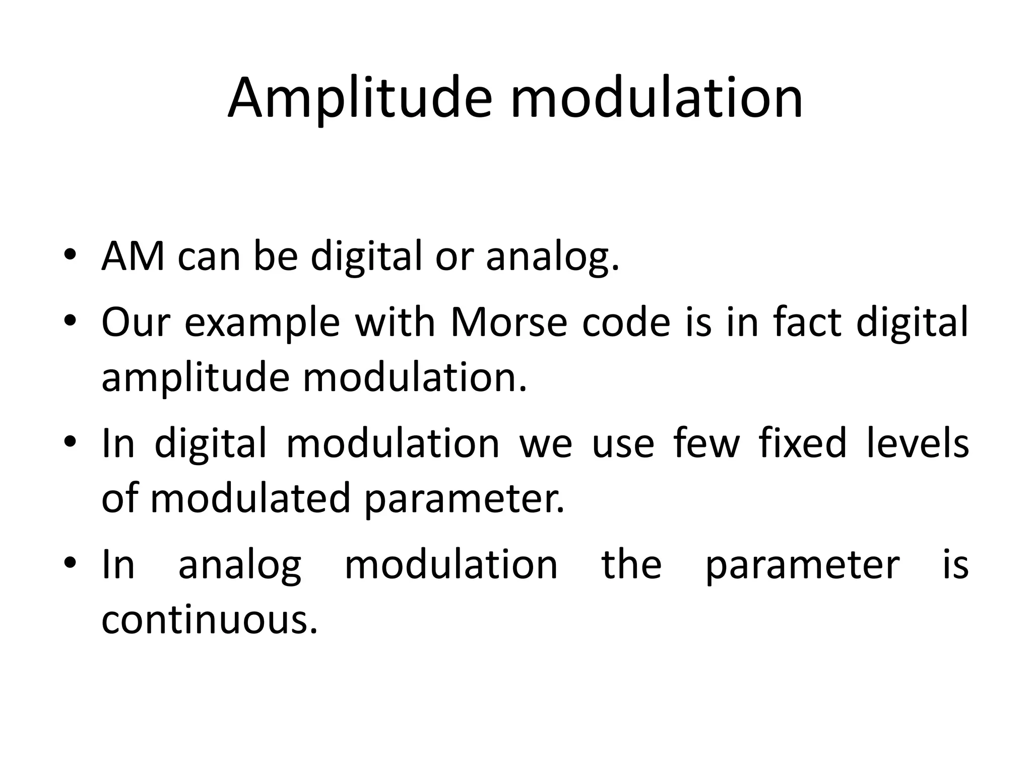 Amplitude modulation
• AM can be digital or analog.
• Our example with Morse code is in fact digital
amplitude modulation.
• In digital modulation we use few fixed levels
of modulated parameter.
• In analog modulation the parameter is
continuous.
 