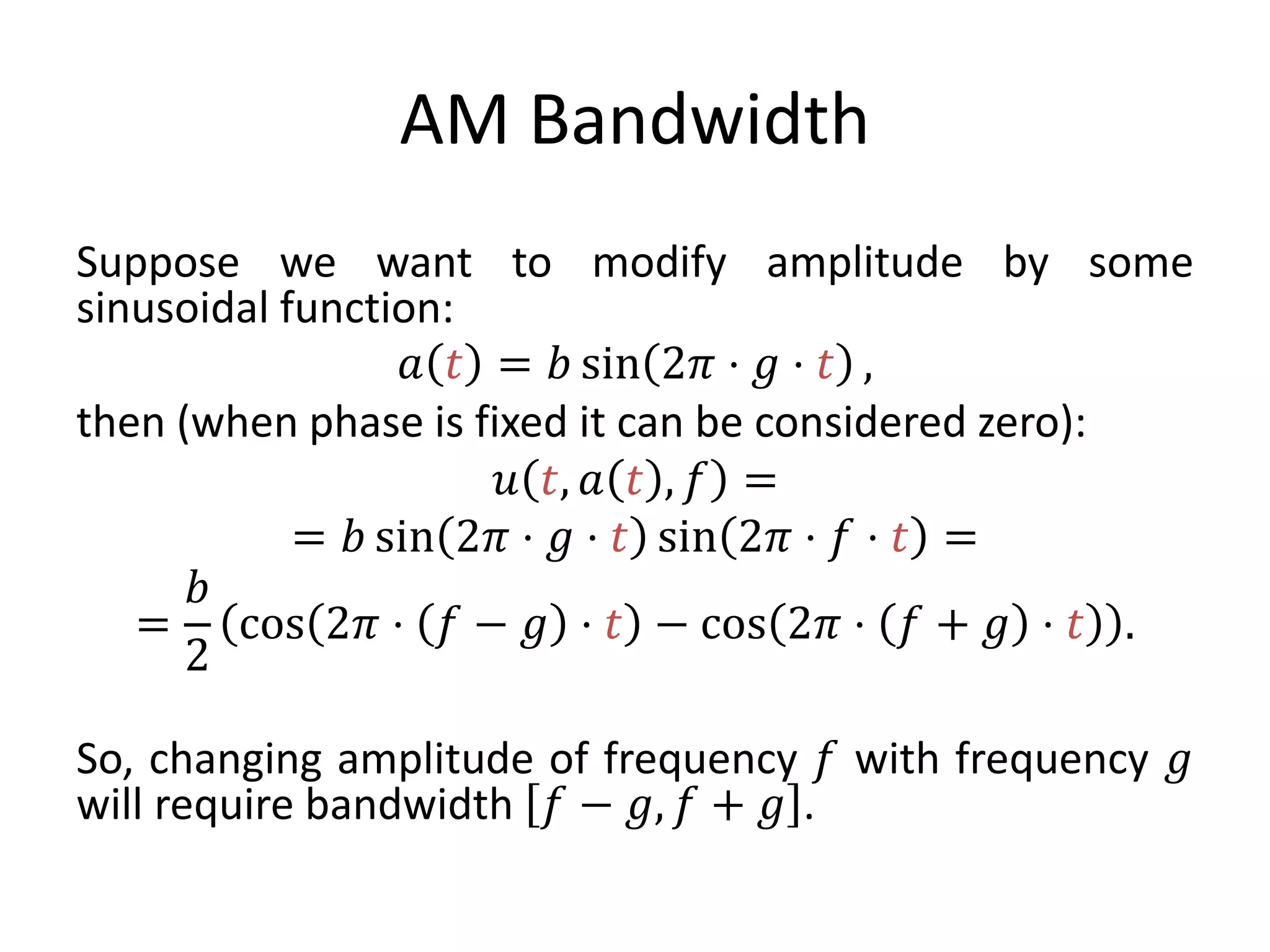 AM Bandwidth
Suppose we want to modify amplitude by some
sinusoidal function:
𝑎 𝑡 = 𝑏 sin 2𝜋 ⋅ 𝑔 ⋅ 𝑡 ,
then (when phase is fixed it can be considered zero):
𝑢 𝑡, 𝑎 𝑡 , 𝑓 =
= 𝑏 sin 2𝜋 ⋅ 𝑔 ⋅ 𝑡 sin 2𝜋 ⋅ 𝑓 ⋅ 𝑡 =
=
𝑏
2
cos 2𝜋 ⋅ 𝑓 − 𝑔 ⋅ 𝑡 − cos 2𝜋 ⋅ 𝑓 + 𝑔 ⋅ 𝑡 .
So, changing amplitude of frequency 𝑓 with frequency 𝑔
will require bandwidth 𝑓 − 𝑔, 𝑓 + 𝑔 .
 