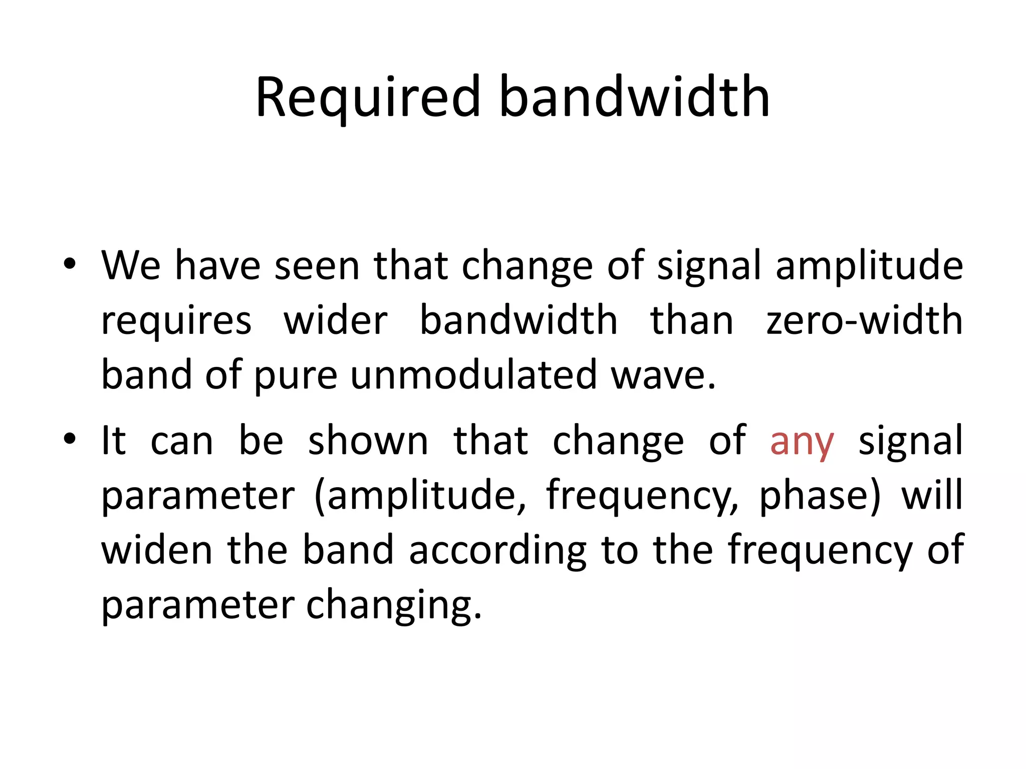 Required bandwidth
• We have seen that change of signal amplitude
requires wider bandwidth than zero-width
band of pure unmodulated wave.
• It can be shown that change of any signal
parameter (amplitude, frequency, phase) will
widen the band according to the frequency of
parameter changing.
 