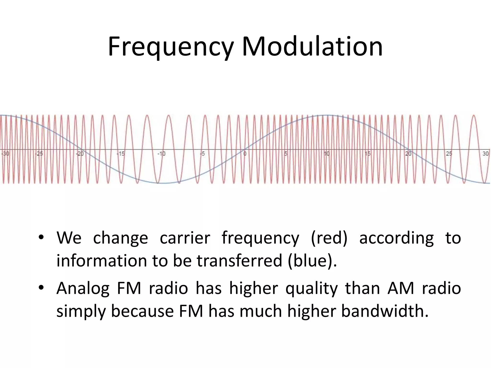 Frequency Modulation
• We change carrier frequency (red) according to
information to be transferred (blue).
• Analog FM radio has higher quality than AM radio
simply because FM has much higher bandwidth.
 