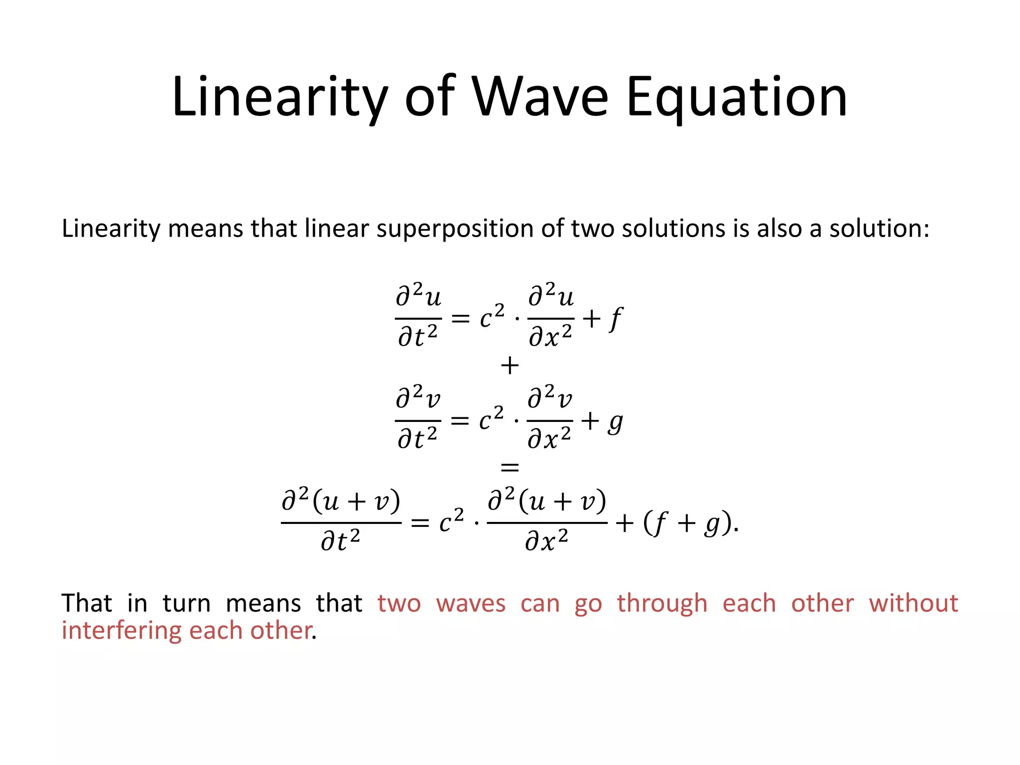 Linearity of Wave Equation
Linearity means that linear superposition of two solutions is also a solution:
𝜕2 𝑢
𝜕𝑡2
= 𝑐2 ⋅
𝜕2 𝑢
𝜕𝑥2
+ 𝑓
+
𝜕2 𝑣
𝜕𝑡2
= 𝑐2 ⋅
𝜕2 𝑣
𝜕𝑥2
+ 𝑔
=
𝜕2 𝑢 + 𝑣
𝜕𝑡2
= 𝑐2 ⋅
𝜕2 𝑢 + 𝑣
𝜕𝑥2
+ 𝑓 + 𝑔 .
That in turn means that two waves can go through each other without
interfering each other.
 