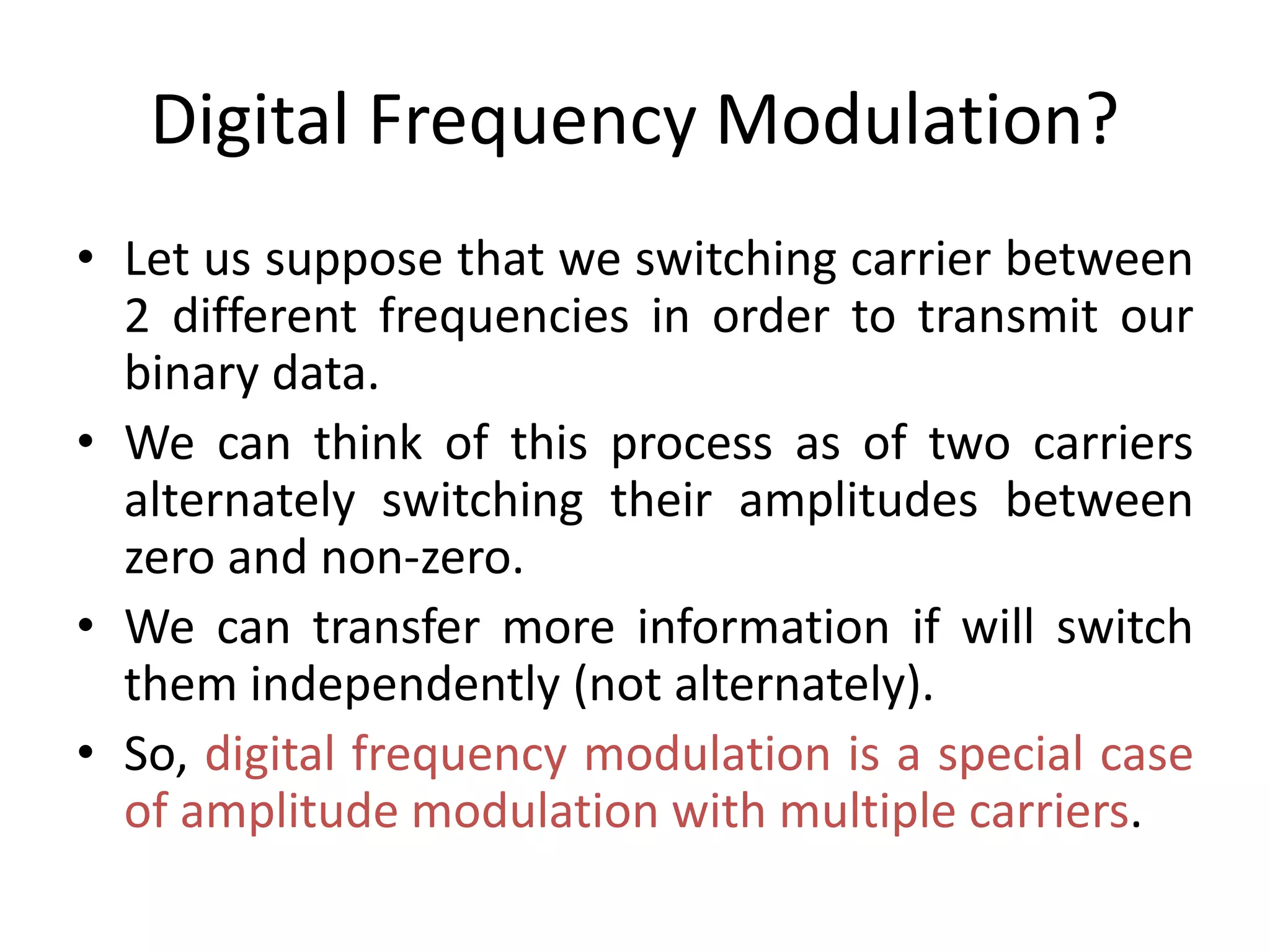 Digital Frequency Modulation?
• Let us suppose that we switching carrier between
2 different frequencies in order to transmit our
binary data.
• We can think of this process as of two carriers
alternately switching their amplitudes between
zero and non-zero.
• We can transfer more information if will switch
them independently (not alternately).
• So, digital frequency modulation is a special case
of amplitude modulation with multiple carriers.
 