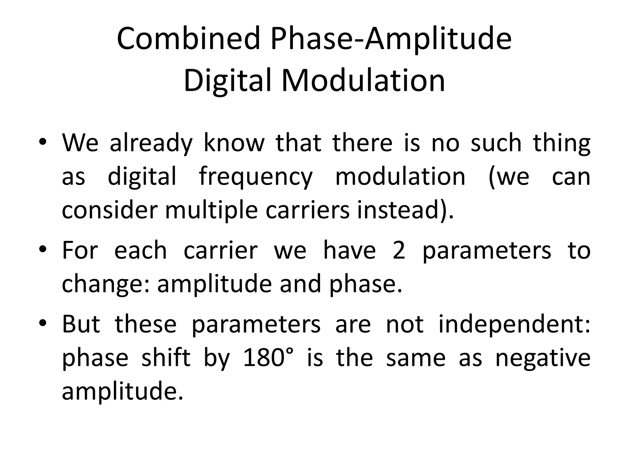Combined Phase-Amplitude
Digital Modulation
• We already know that there is no such thing
as digital frequency modulation (we can
consider multiple carriers instead).
• For each carrier we have 2 parameters to
change: amplitude and phase.
• But these parameters are not independent:
phase shift by 180° is the same as negative
amplitude.
 