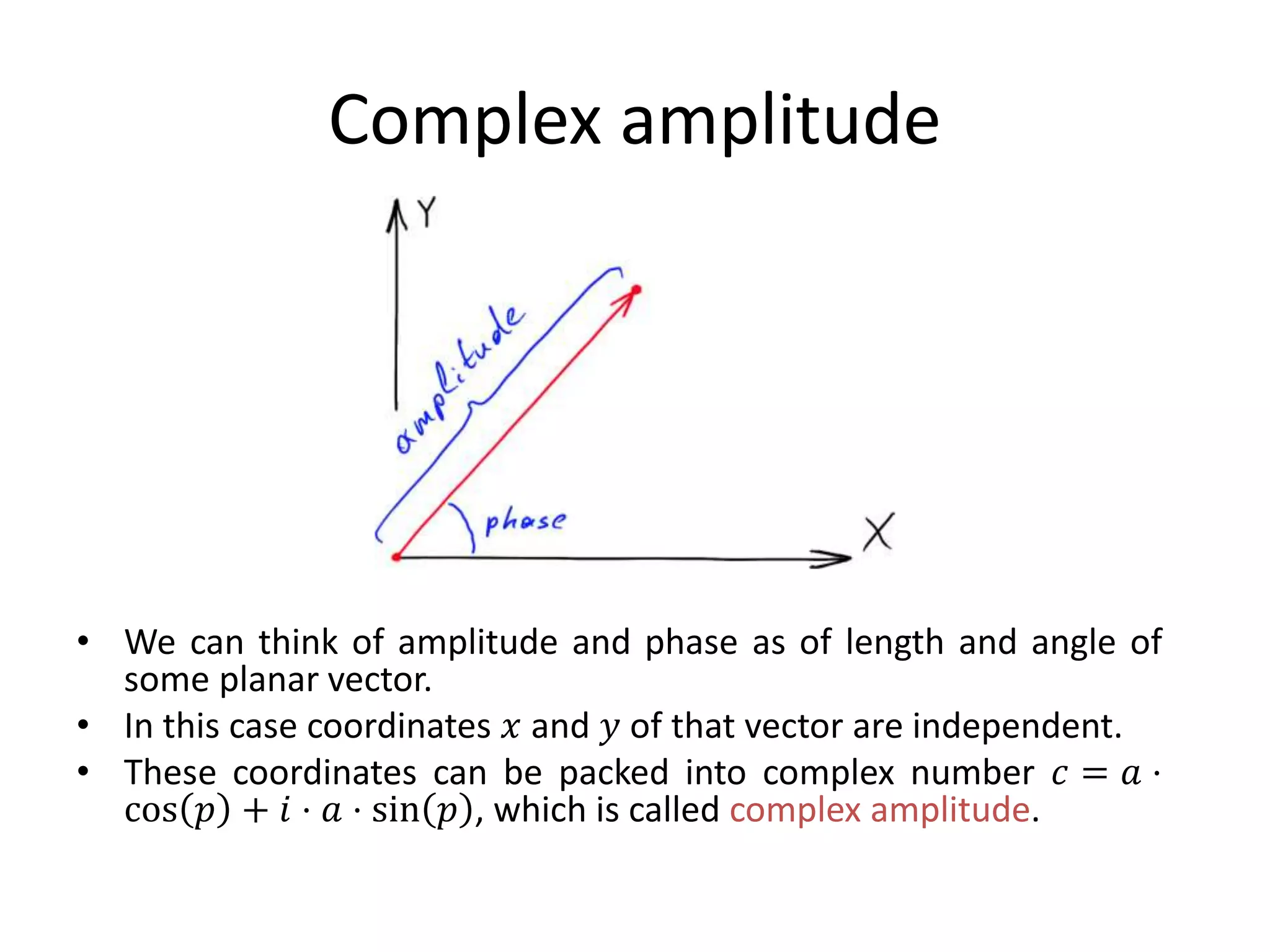 Complex amplitude
• We can think of amplitude and phase as of length and angle of
some planar vector.
• In this case coordinates 𝑥 and 𝑦 of that vector are independent.
• These coordinates can be packed into complex number 𝑐 = 𝑎 ⋅
cos 𝑝 + 𝑖 ⋅ 𝑎 ⋅ sin 𝑝 , which is called complex amplitude.
 