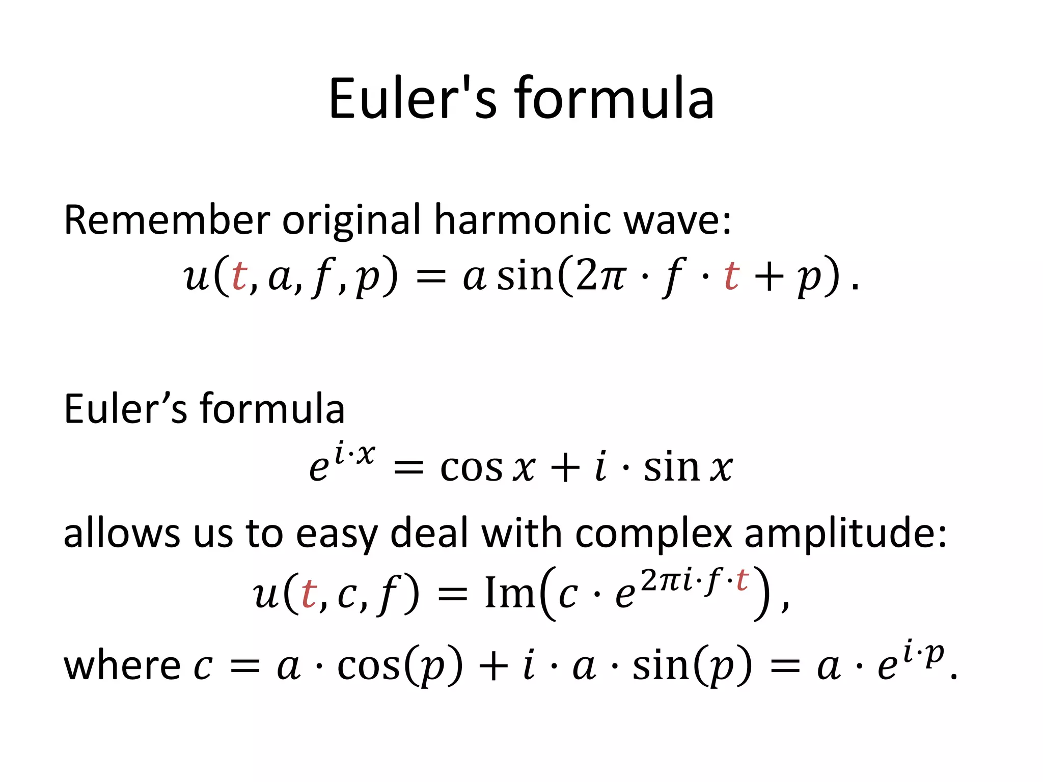 Euler's formula
Remember original harmonic wave:
𝑢 𝑡, 𝑎, 𝑓, 𝑝 = 𝑎 sin 2𝜋 ⋅ 𝑓 ⋅ 𝑡 + 𝑝 .
Euler’s formula
𝑒 𝑖⋅𝑥
= cos 𝑥 + 𝑖 ⋅ sin 𝑥
allows us to easy deal with complex amplitude:
𝑢 𝑡, 𝑐, 𝑓 = Im 𝑐 ⋅ 𝑒2𝜋𝑖⋅𝑓⋅𝑡
,
where 𝑐 = 𝑎 ⋅ cos 𝑝 + 𝑖 ⋅ 𝑎 ⋅ sin 𝑝 = 𝑎 ⋅ 𝑒 𝑖⋅𝑝
.
 