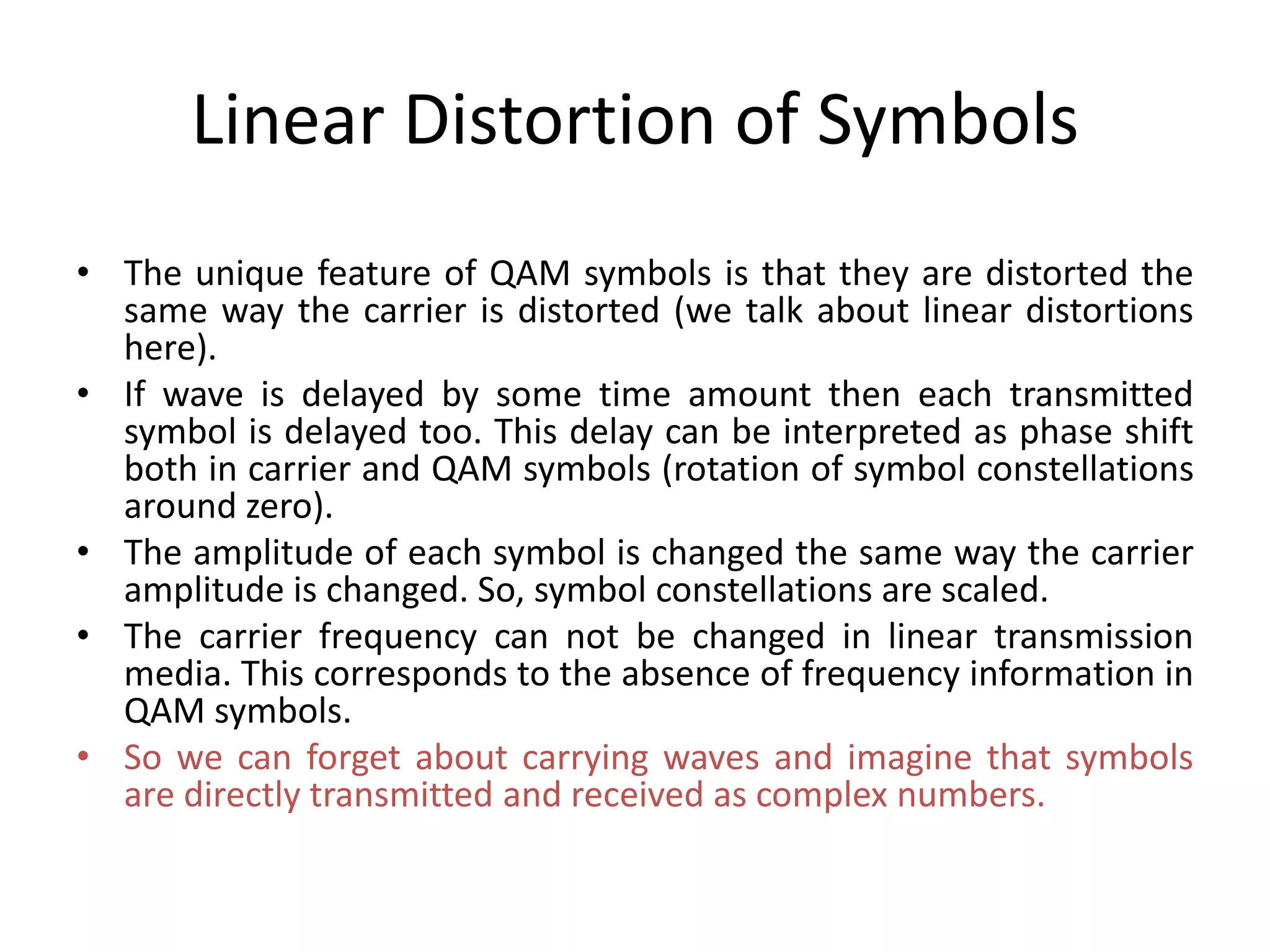 Linear Distortion of Symbols
• The unique feature of QAM symbols is that they are distorted the
same way the carrier is distorted (we talk about linear distortions
here).
• If wave is delayed by some time amount then each transmitted
symbol is delayed too. This delay can be interpreted as phase shift
both in carrier and QAM symbols (rotation of symbol constellations
around zero).
• The amplitude of each symbol is changed the same way the carrier
amplitude is changed. So, symbol constellations are scaled.
• The carrier frequency can not be changed in linear transmission
media. This corresponds to the absence of frequency information in
QAM symbols.
• So we can forget about carrying waves and imagine that symbols
are directly transmitted and received as complex numbers.
 