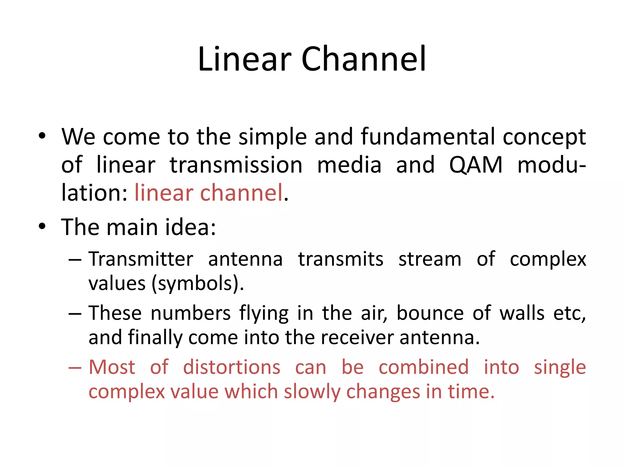 Linear Channel
• We come to the simple and fundamental concept
of linear transmission media and QAM modu-
lation: linear channel.
• The main idea:
– Transmitter antenna transmits stream of complex
values (symbols).
– These numbers flying in the air, bounce of walls etc,
and finally come into the receiver antenna.
– Most of distortions can be combined into single
complex value which slowly changes in time.
 
