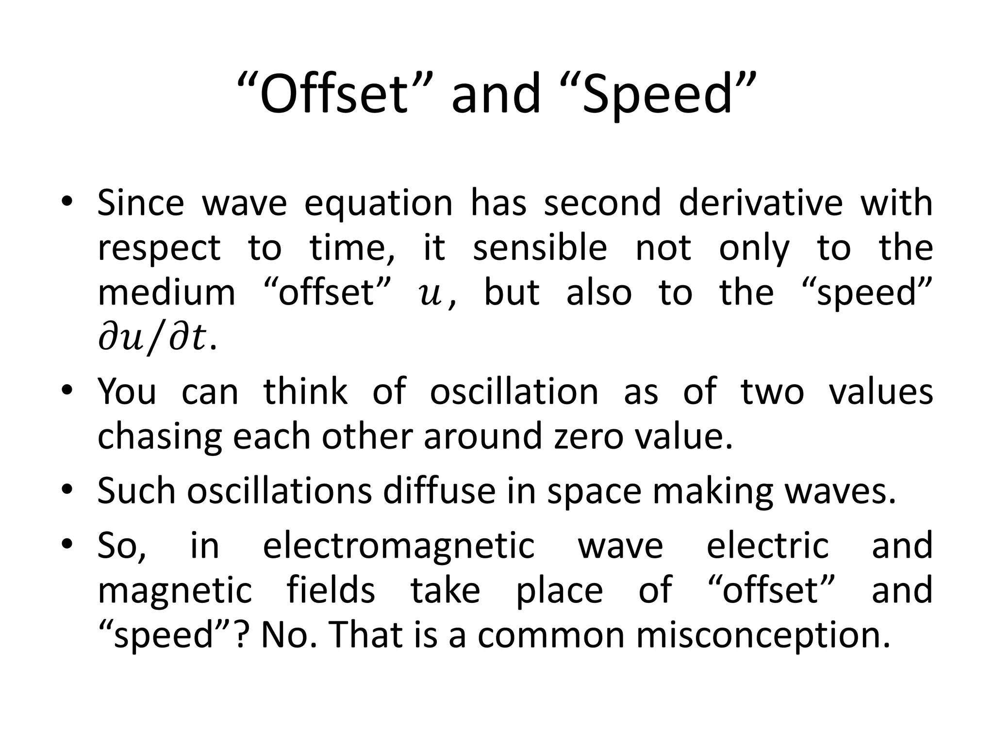 “Offset” and “Speed”
• Since wave equation has second derivative with
respect to time, it sensible not only to the
medium “offset” 𝑢, but also to the “speed”
𝜕𝑢 𝜕𝑡.
• You can think of oscillation as of two values
chasing each other around zero value.
• Such oscillations diffuse in space making waves.
• So, in electromagnetic wave electric and
magnetic fields take place of “offset” and
“speed”? No. That is a common misconception.
 