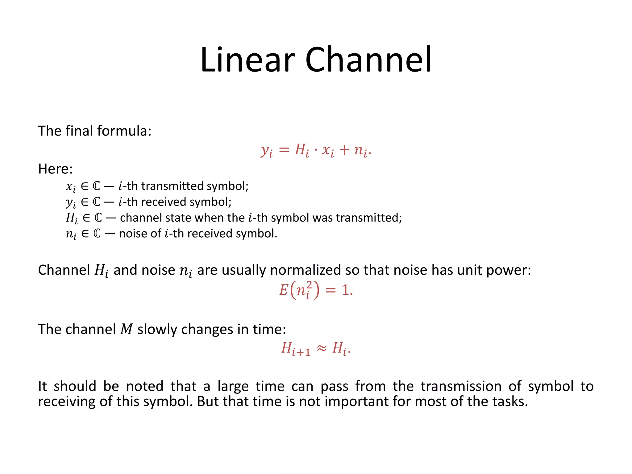 Linear Channel
The final formula:
𝑦𝑖 = 𝐻𝑖 ⋅ 𝑥𝑖 + 𝑛𝑖.
Here:
𝑥𝑖 ∈ ℂ — 𝑖-th transmitted symbol;
𝑦𝑖 ∈ ℂ — 𝑖-th received symbol;
𝐻𝑖 ∈ ℂ — channel state when the 𝑖-th symbol was transmitted;
𝑛𝑖 ∈ ℂ — noise of 𝑖-th received symbol.
Channel 𝐻𝑖 and noise 𝑛𝑖 are usually normalized so that noise has unit power:
𝐸 𝑛𝑖
2
= 1.
The channel 𝑀 slowly changes in time:
𝐻𝑖+1 ≈ 𝐻𝑖.
It should be noted that a large time can pass from the transmission of symbol to
receiving of this symbol. But that time is not important for most of the tasks.
 