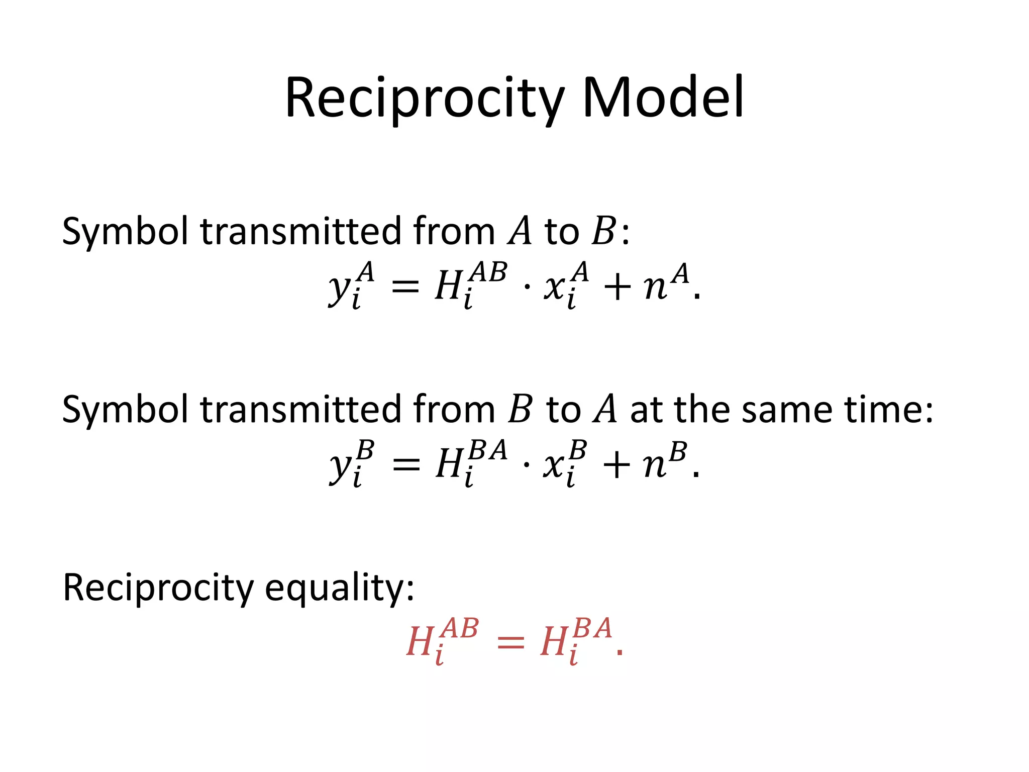 Reciprocity Model
Symbol transmitted from 𝐴 to 𝐵:
𝑦𝑖
𝐴
= 𝐻𝑖
𝐴𝐵
⋅ 𝑥𝑖
𝐴
+ 𝑛 𝐴
.
Symbol transmitted from 𝐵 to 𝐴 at the same time:
𝑦𝑖
𝐵
= 𝐻𝑖
𝐵𝐴
⋅ 𝑥𝑖
𝐵
+ 𝑛 𝐵
.
Reciprocity equality:
𝐻𝑖
𝐴𝐵
= 𝐻𝑖
𝐵𝐴
.
 