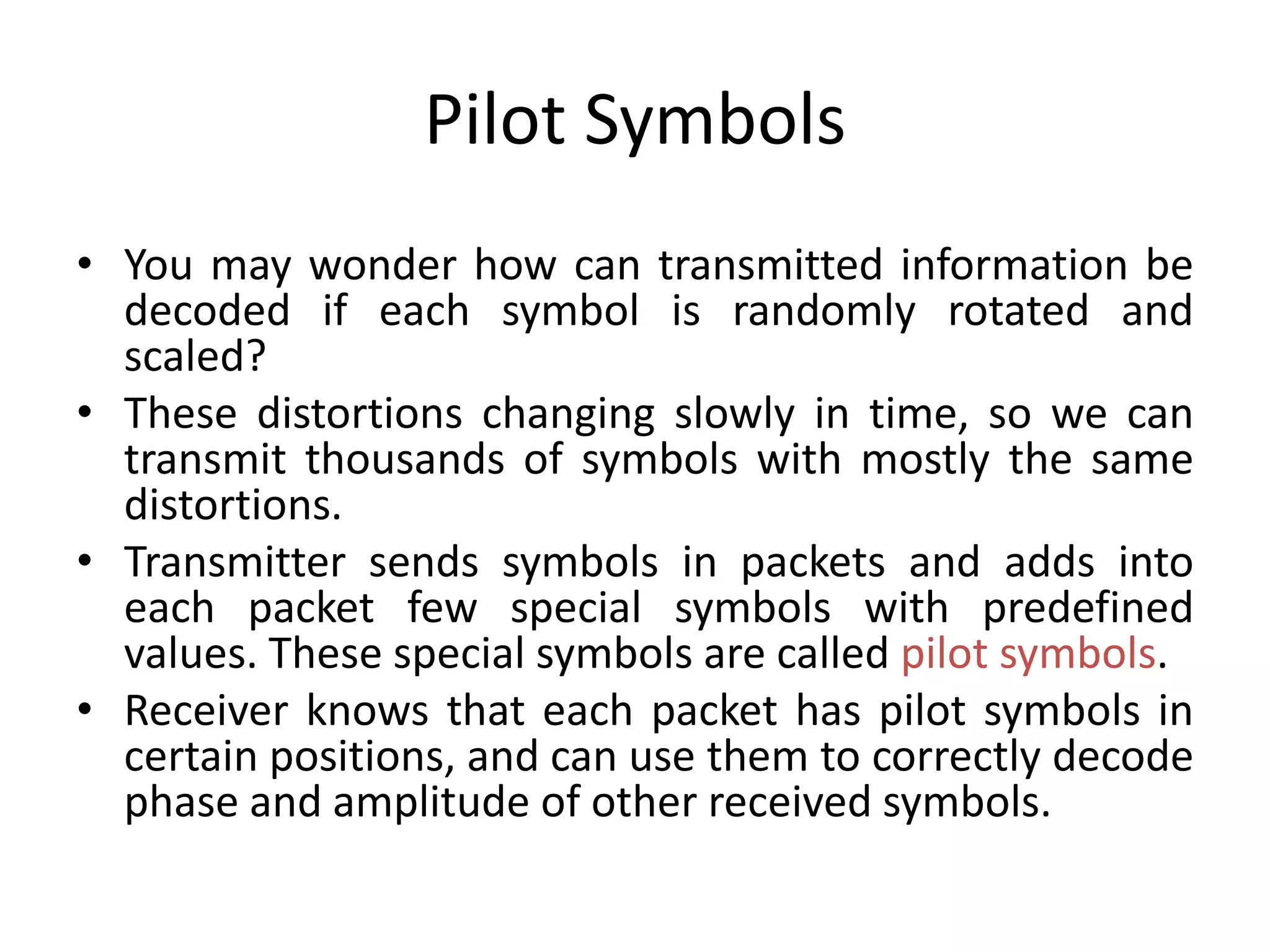 Pilot Symbols
• You may wonder how can transmitted information be
decoded if each symbol is randomly rotated and
scaled?
• These distortions changing slowly in time, so we can
transmit thousands of symbols with mostly the same
distortions.
• Transmitter sends symbols in packets and adds into
each packet few special symbols with predefined
values. These special symbols are called pilot symbols.
• Receiver knows that each packet has pilot symbols in
certain positions, and can use them to correctly decode
phase and amplitude of other received symbols.
 