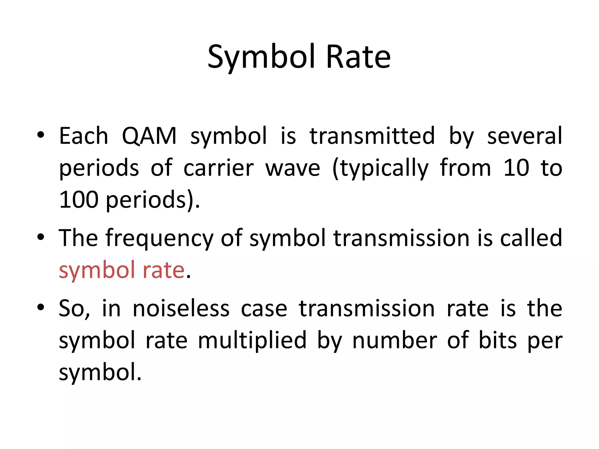 Symbol Rate
• Each QAM symbol is transmitted by several
periods of carrier wave (typically from 10 to
100 periods).
• The frequency of symbol transmission is called
symbol rate.
• So, in noiseless case transmission rate is the
symbol rate multiplied by number of bits per
symbol.
 