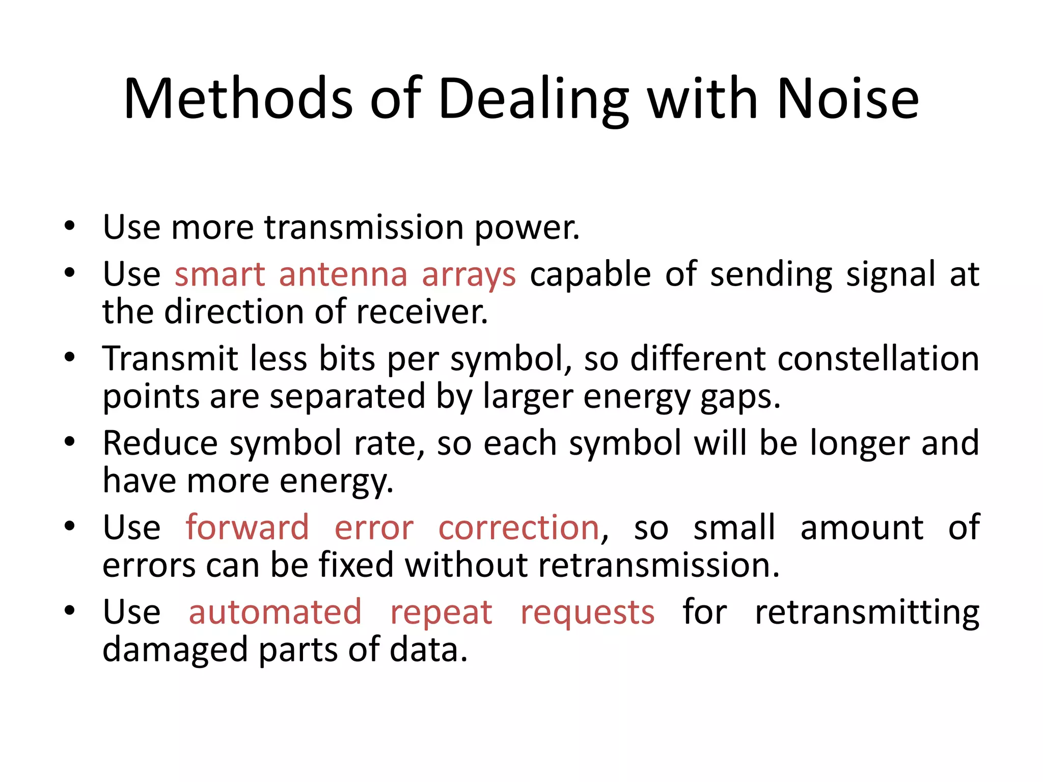 Methods of Dealing with Noise
• Use more transmission power.
• Use smart antenna arrays capable of sending signal at
the direction of receiver.
• Transmit less bits per symbol, so different constellation
points are separated by larger energy gaps.
• Reduce symbol rate, so each symbol will be longer and
have more energy.
• Use forward error correction, so small amount of
errors can be fixed without retransmission.
• Use automated repeat requests for retransmitting
damaged parts of data.
 