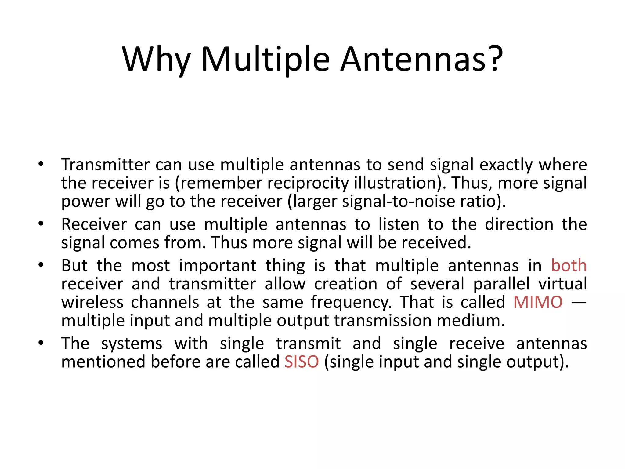 Why Multiple Antennas?
• Transmitter can use multiple antennas to send signal exactly where
the receiver is (remember reciprocity illustration). Thus, more signal
power will go to the receiver (larger signal-to-noise ratio).
• Receiver can use multiple antennas to listen to the direction the
signal comes from. Thus more signal will be received.
• But the most important thing is that multiple antennas in both
receiver and transmitter allow creation of several parallel virtual
wireless channels at the same frequency. That is called MIMO —
multiple input and multiple output transmission medium.
• The systems with single transmit and single receive antennas
mentioned before are called SISO (single input and single output).
 