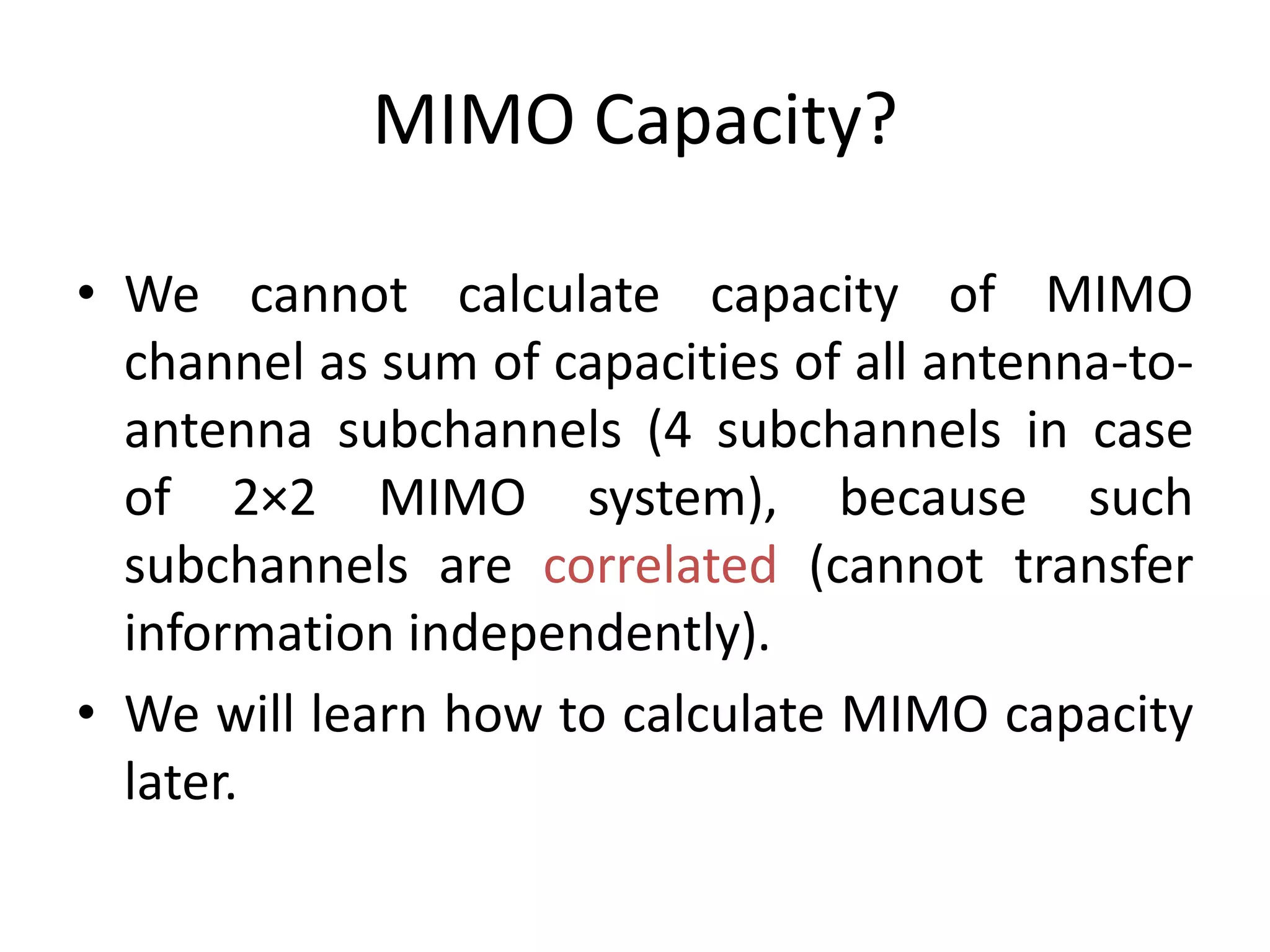 MIMO Capacity?
• We cannot calculate capacity of MIMO
channel as sum of capacities of all antenna-to-
antenna subchannels (4 subchannels in case
of 2×2 MIMO system), because such
subchannels are correlated (cannot transfer
information independently).
• We will learn how to calculate MIMO capacity
later.
 