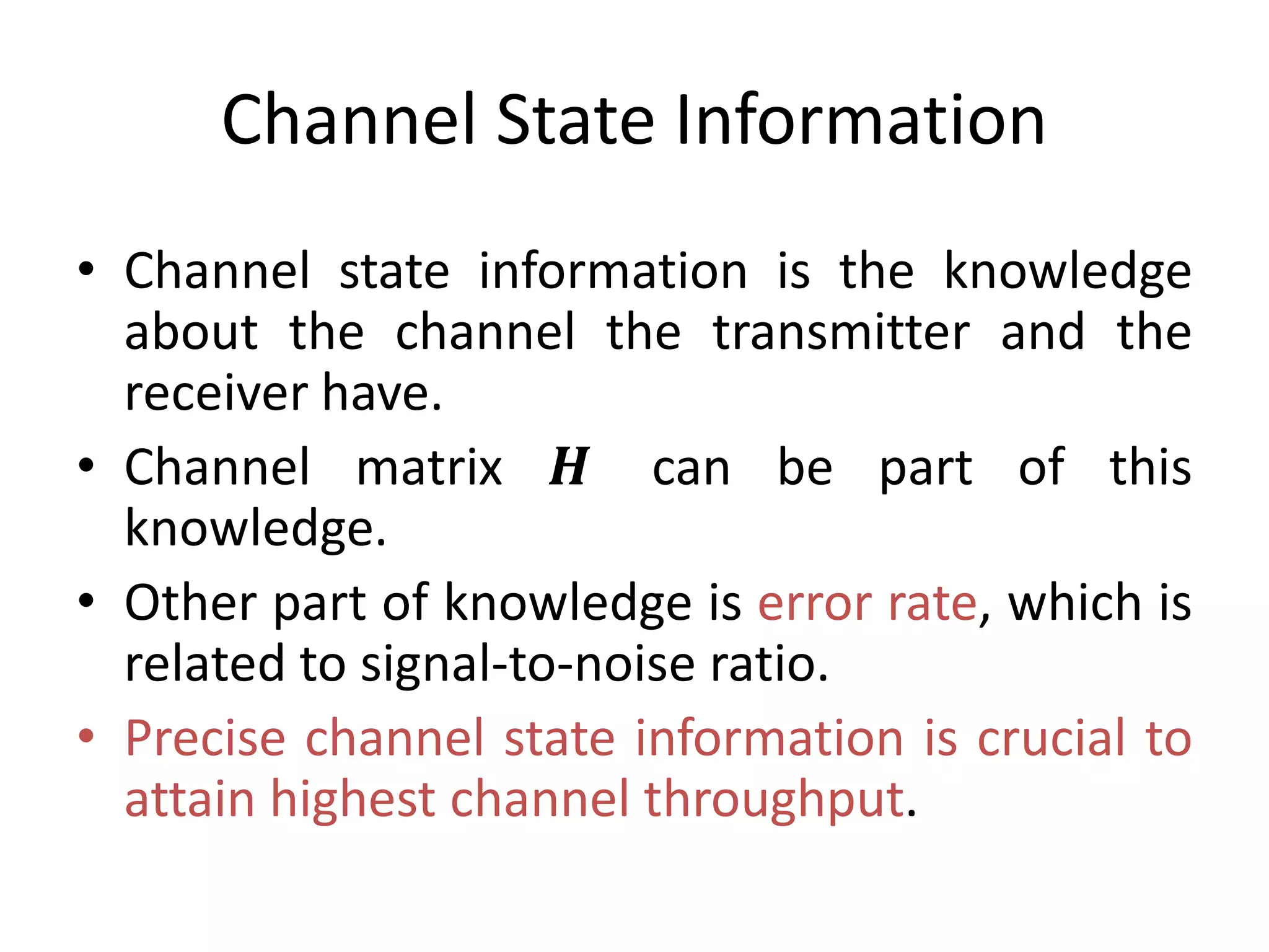 Channel State Information
• Channel state information is the knowledge
about the channel the transmitter and the
receiver have.
• Channel matrix 𝑯 can be part of this
knowledge.
• Other part of knowledge is error rate, which is
related to signal-to-noise ratio.
• Precise channel state information is crucial to
attain highest channel throughput.
 