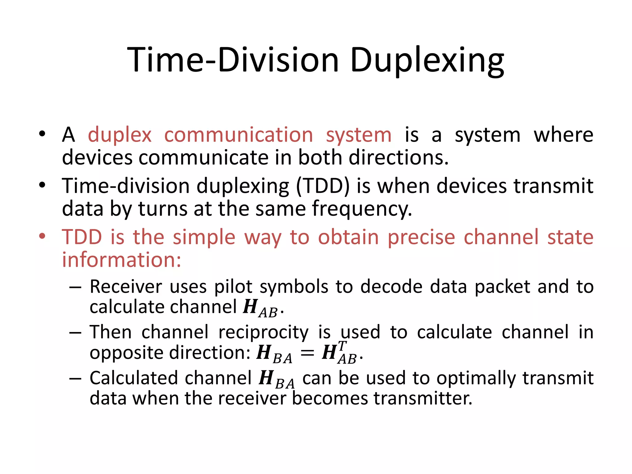 Time-Division Duplexing
• A duplex communication system is a system where
devices communicate in both directions.
• Time-division duplexing (TDD) is when devices transmit
data by turns at the same frequency.
• TDD is the simple way to obtain precise channel state
information:
– Receiver uses pilot symbols to decode data packet and to
calculate channel 𝑯 𝐴𝐵.
– Then channel reciprocity is used to calculate channel in
opposite direction: 𝑯 𝐵𝐴 = 𝑯 𝐴𝐵
𝑇
.
– Calculated channel 𝑯 𝐵𝐴 can be used to optimally transmit
data when the receiver becomes transmitter.
 