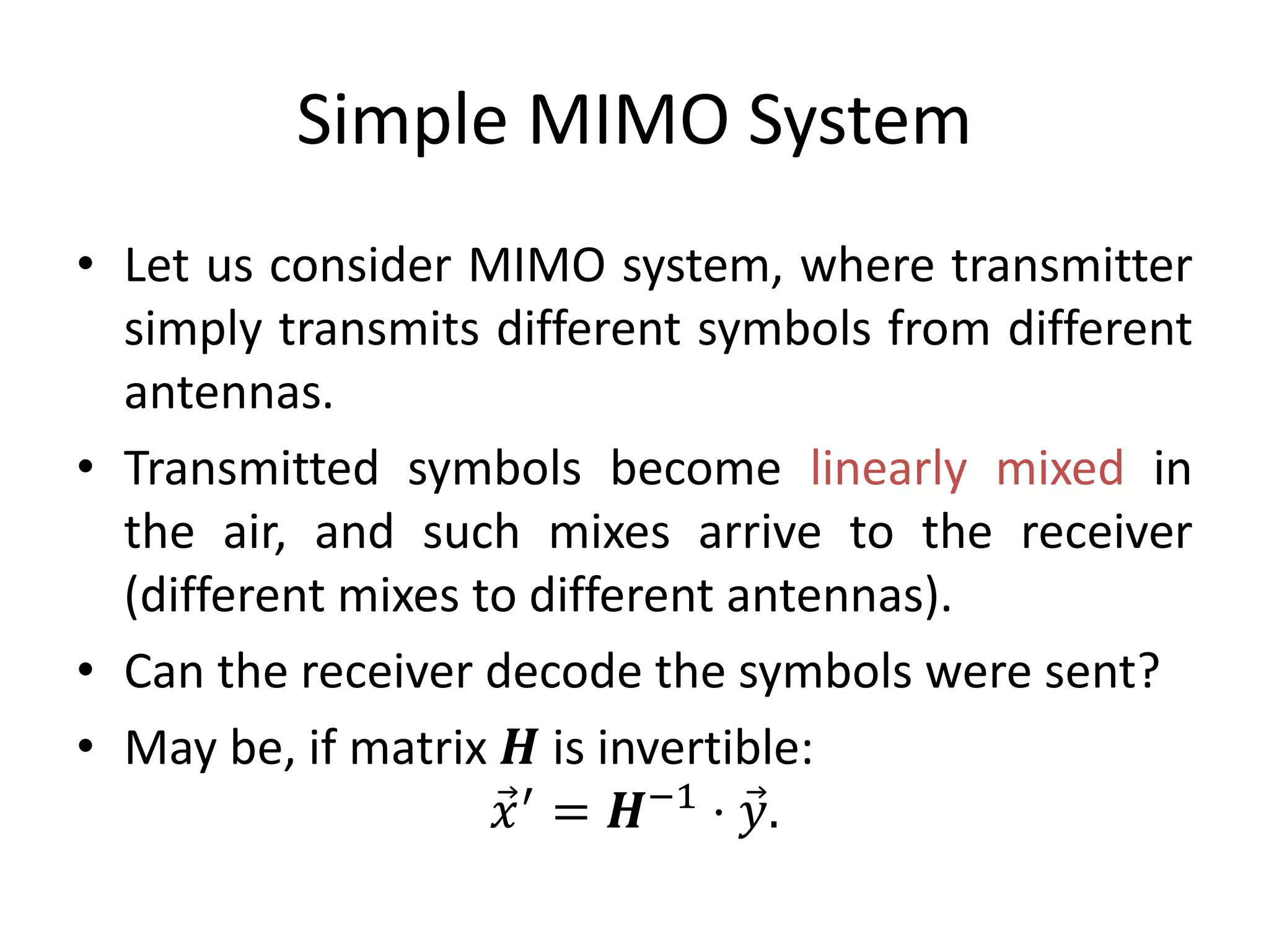 Simple MIMO System
• Let us consider MIMO system, where transmitter
simply transmits different symbols from different
antennas.
• Transmitted symbols become linearly mixed in
the air, and such mixes arrive to the receiver
(different mixes to different antennas).
• Can the receiver decode the symbols were sent?
• May be, if matrix 𝑯 is invertible:
𝑥′
= 𝑯−1
⋅ 𝑦.
 