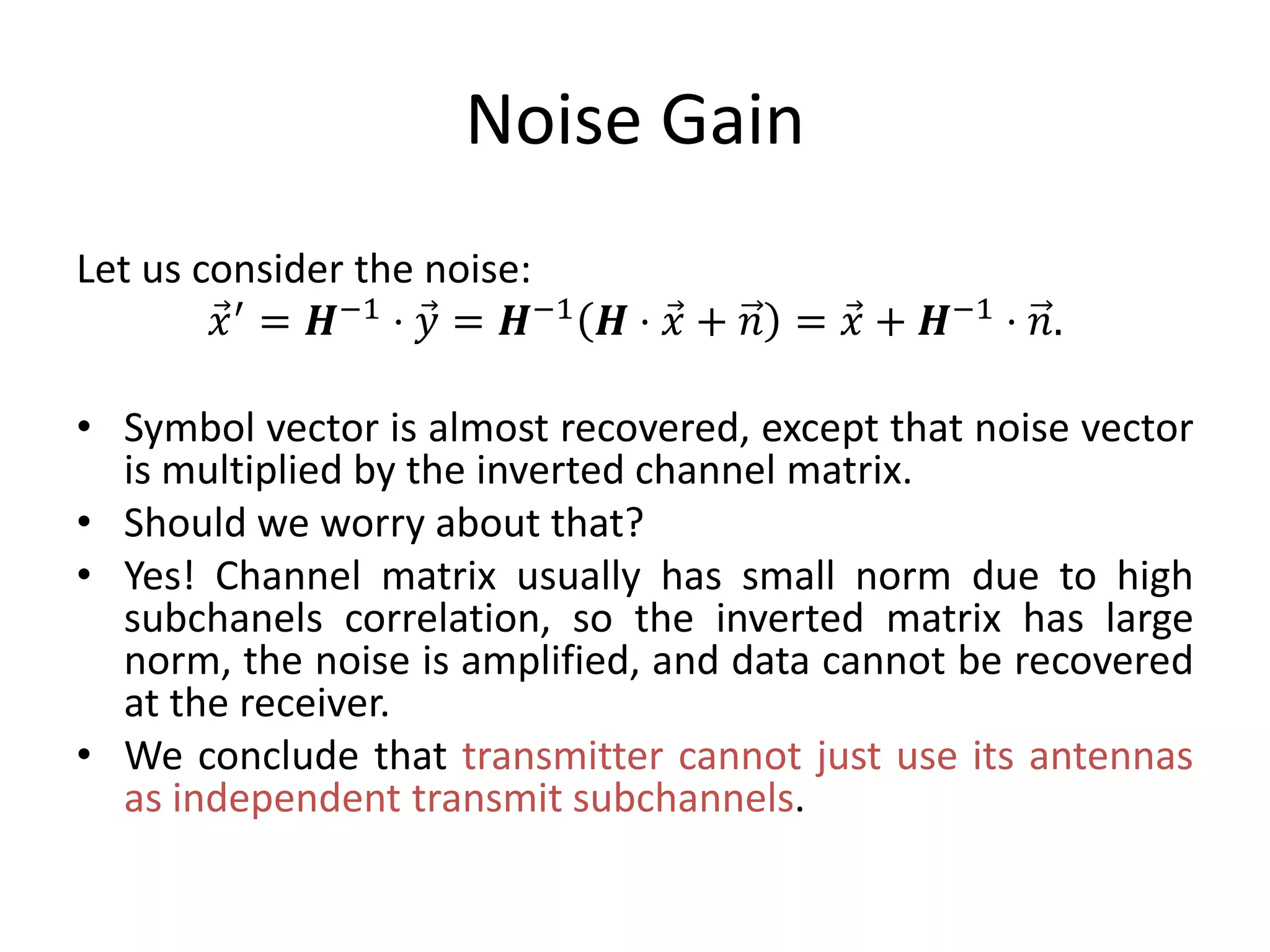 Noise Gain
Let us consider the noise:
𝑥′ = 𝑯−1 ⋅ 𝑦 = 𝑯−1 𝑯 ⋅ 𝑥 + 𝑛 = 𝑥 + 𝑯−1 ⋅ 𝑛.
• Symbol vector is almost recovered, except that noise vector
is multiplied by the inverted channel matrix.
• Should we worry about that?
• Yes! Channel matrix usually has small norm due to high
subchanels correlation, so the inverted matrix has large
norm, the noise is amplified, and data cannot be recovered
at the receiver.
• We conclude that transmitter cannot just use its antennas
as independent transmit subchannels.
 