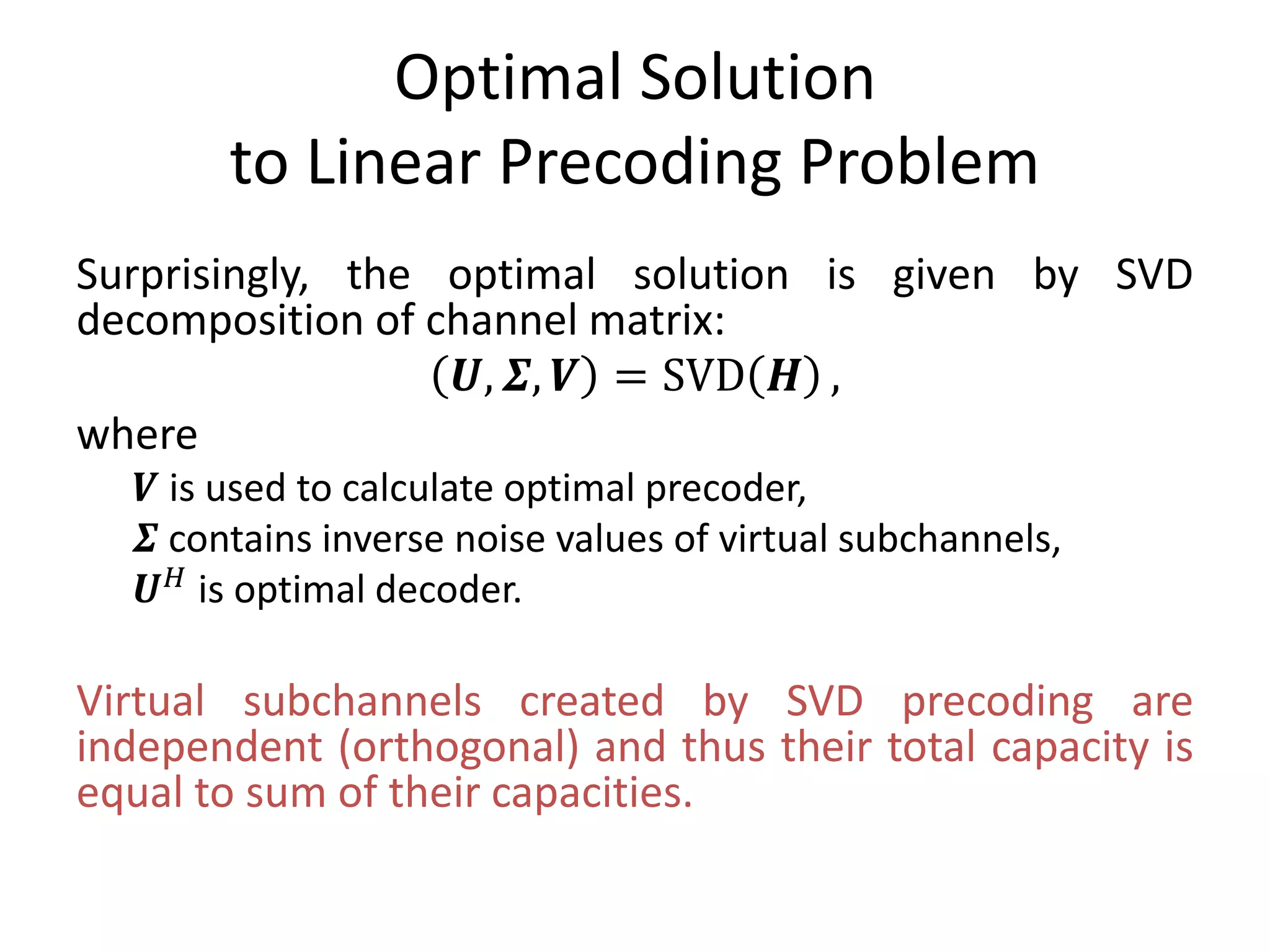 Optimal Solution
to Linear Precoding Problem
Surprisingly, the optimal solution is given by SVD
decomposition of channel matrix:
𝑼, 𝜮, 𝑽 = SVD 𝑯 ,
where
𝑽 is used to calculate optimal precoder,
𝜮 contains inverse noise values of virtual subchannels,
𝑼 𝐻 is optimal decoder.
Virtual subchannels created by SVD precoding are
independent (orthogonal) and thus their total capacity is
equal to sum of their capacities.
 