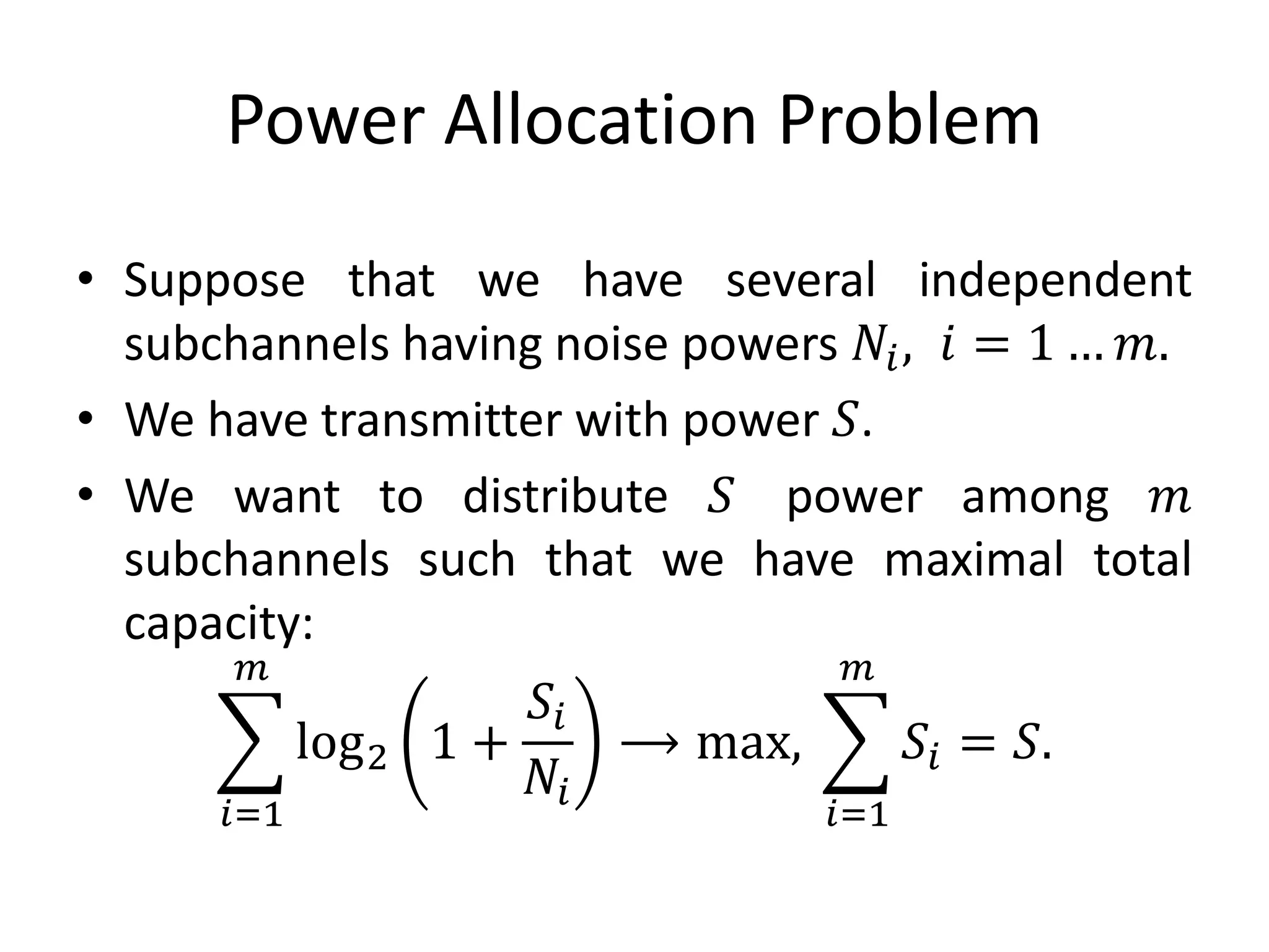 Power Allocation Problem
• Suppose that we have several independent
subchannels having noise powers 𝑁𝑖, 𝑖 = 1 … 𝑚.
• We have transmitter with power 𝑆.
• We want to distribute 𝑆 power among 𝑚
subchannels such that we have maximal total
capacity:
𝑖=1
𝑚
log2 1 +
𝑆𝑖
𝑁𝑖
⟶ max,
𝑖=1
𝑚
𝑆𝑖 = 𝑆.
 