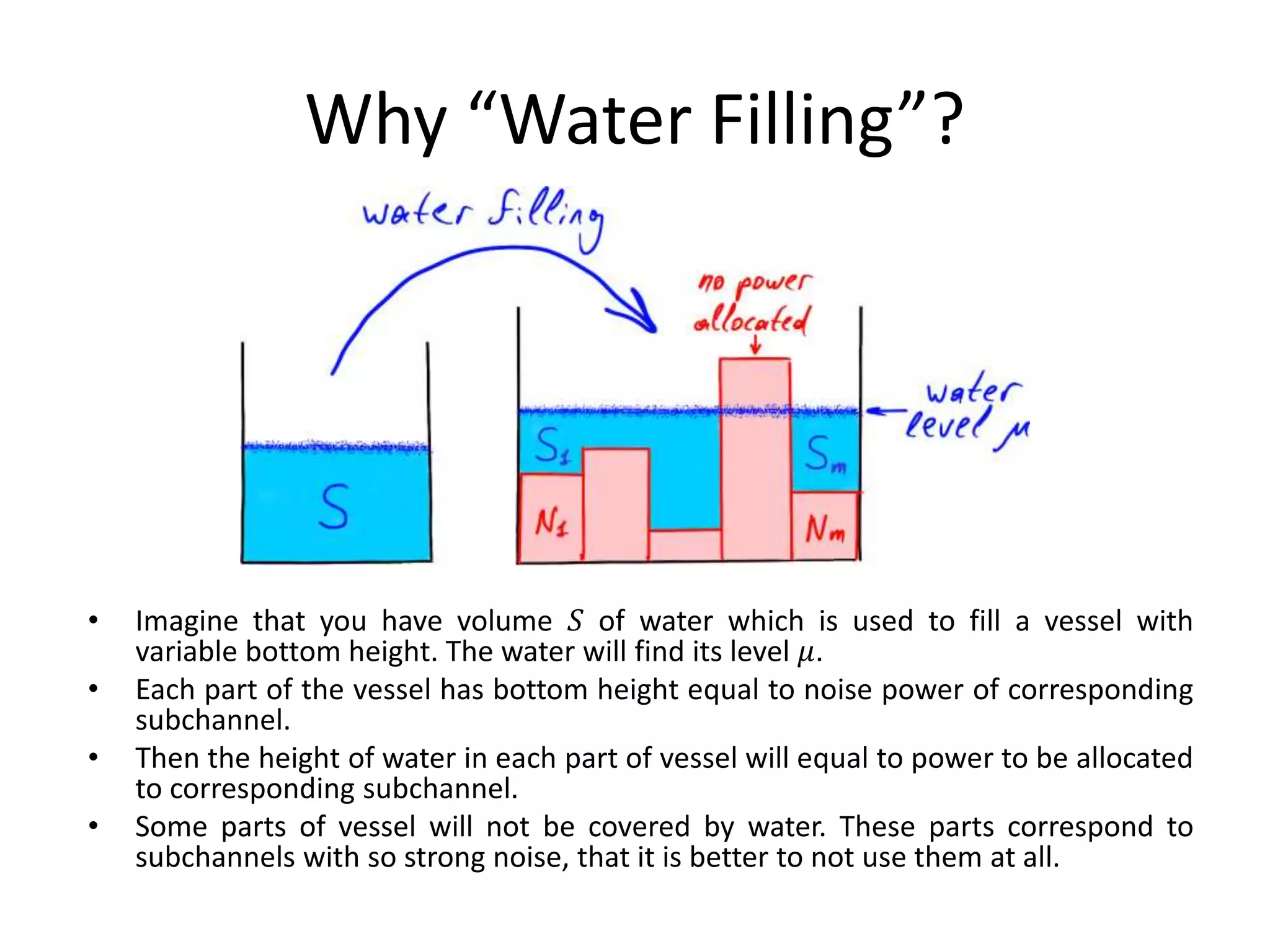 Why “Water Filling”?
• Imagine that you have volume 𝑆 of water which is used to fill a vessel with
variable bottom height. The water will find its level 𝜇.
• Each part of the vessel has bottom height equal to noise power of corresponding
subchannel.
• Then the height of water in each part of vessel will equal to power to be allocated
to corresponding subchannel.
• Some parts of vessel will not be covered by water. These parts correspond to
subchannels with so strong noise, that it is better to not use them at all.
 