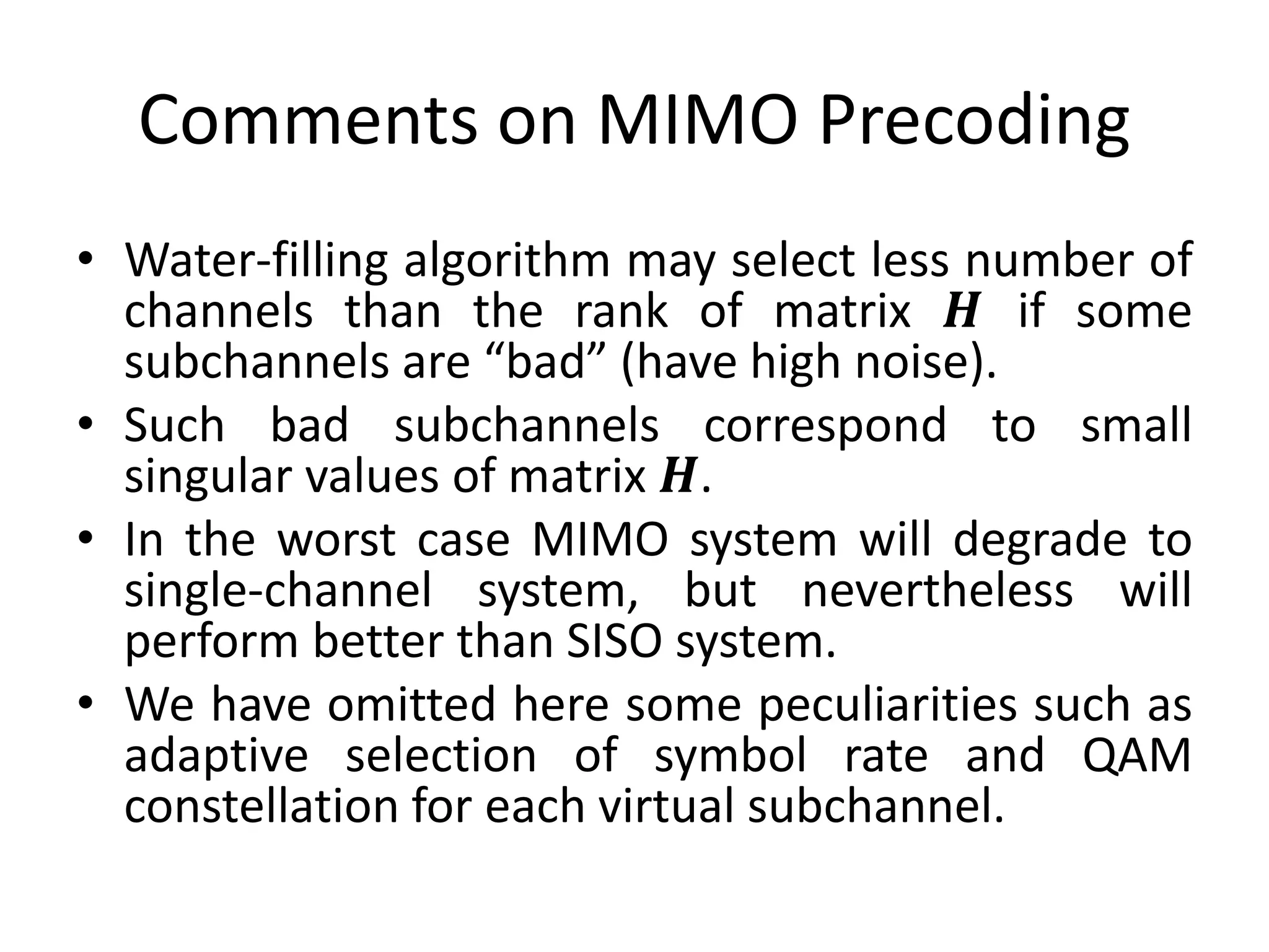 Comments on MIMO Precoding
• Water-filling algorithm may select less number of
channels than the rank of matrix 𝑯 if some
subchannels are “bad” (have high noise).
• Such bad subchannels correspond to small
singular values of matrix 𝑯.
• In the worst case MIMO system will degrade to
single-channel system, but nevertheless will
perform better than SISO system.
• We have omitted here some peculiarities such as
adaptive selection of symbol rate and QAM
constellation for each virtual subchannel.
 