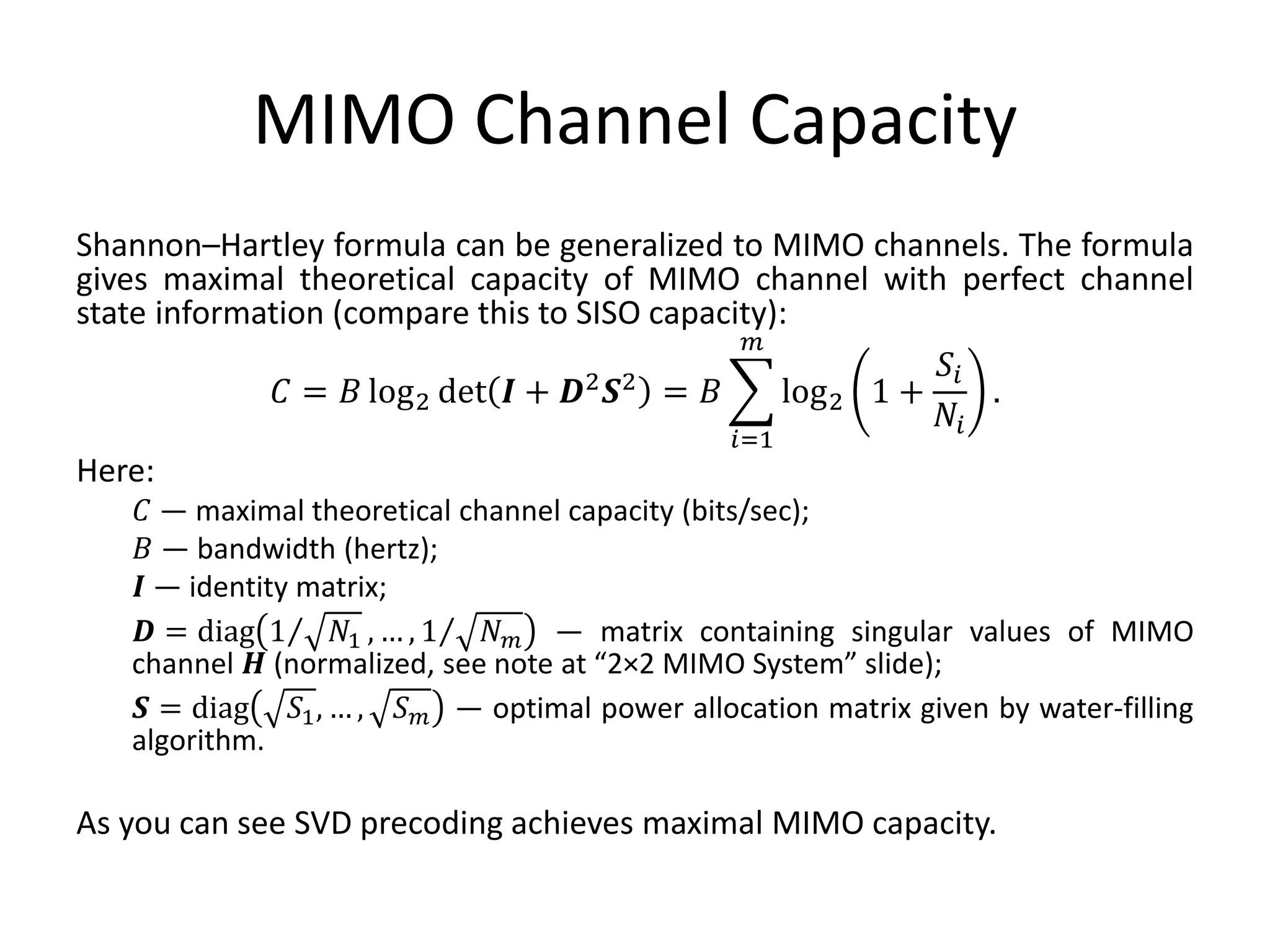 MIMO Channel Capacity
Shannon–Hartley formula can be generalized to MIMO channels. The formula
gives maximal theoretical capacity of MIMO channel with perfect channel
state information (compare this to SISO capacity):
𝐶 = 𝐵 log2 det 𝑰 + 𝑫2 𝑺2 = 𝐵
𝑖=1
𝑚
log2 1 +
𝑆𝑖
𝑁𝑖
.
Here:
𝐶 — maximal theoretical channel capacity (bits/sec);
𝐵 — bandwidth (hertz);
𝑰 — identity matrix;
𝑫 = diag 1 𝑁1 , … , 1 𝑁 𝑚 — matrix containing singular values of MIMO
channel 𝑯 (normalized, see note at “2×2 MIMO System” slide);
𝑺 = diag 𝑆1, … , 𝑆 𝑚 — optimal power allocation matrix given by water-filling
algorithm.
As you can see SVD precoding achieves maximal MIMO capacity.
 