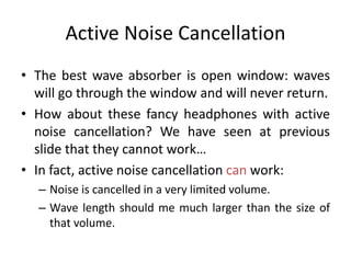 Active Noise Cancellation
• The best wave absorber is open window: waves
will go through the window and will never return.
• How about these fancy headphones with active
noise cancellation? We have seen at previous
slide that they cannot work…
• In fact, active noise cancellation can work:
– Noise is cancelled in a very limited volume.
– Wave length should me much larger than the size of
that volume.
 