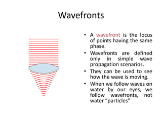 Wavefronts
• A wavefront is the locus
of points having the same
phase.
• Wavefronts are defined
only in simple wave
propagation scenarios.
• They can be used to see
how the wave is moving.
• When we follow waves on
water by our eyes, we
follow wavefronts, not
water “particles”
 